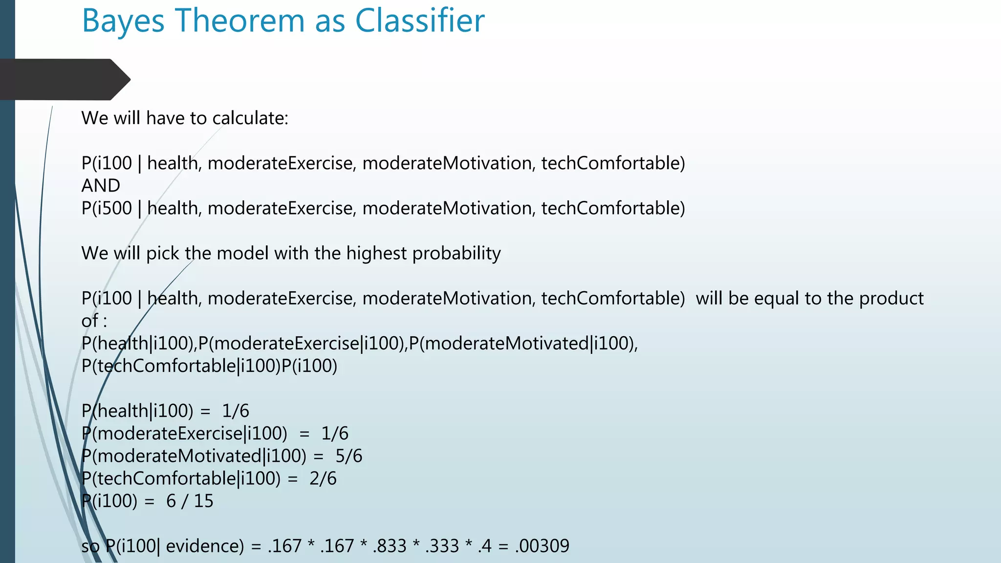 Bayes Theorem as Classifier
We will have to calculate:
P(i100 | health, moderateExercise, moderateMotivation, techComfortable)
AND
P(i500 | health, moderateExercise, moderateMotivation, techComfortable)
We will pick the model with the highest probability
P(i100 | health, moderateExercise, moderateMotivation, techComfortable) will be equal to the product
of :
P(health|i100),P(moderateExercise|i100),P(moderateMotivated|i100),
P(techComfortable|i100)P(i100)
P(health|i100) = 1/6
P(moderateExercise|i100) = 1/6
P(moderateMotivated|i100) = 5/6
P(techComfortable|i100) = 2/6
P(i100) = 6 / 15
so P(i100| evidence) = .167 * .167 * .833 * .333 * .4 = .00309
 