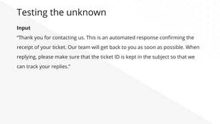 Input
“Thank you for contacting us. This is an automated response conﬁrming the
receipt of your ticket. Our team will get back to you as soon as possible. When
replying, please make sure that the ticket ID is kept in the subject so that we
can track your replies.”
Testing the unknown
 