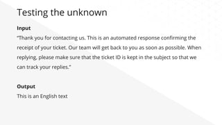 Input
“Thank you for contacting us. This is an automated response conﬁrming the
receipt of your ticket. Our team will get back to you as soon as possible. When
replying, please make sure that the ticket ID is kept in the subject so that we
can track your replies.”
Output
This is an English text
Testing the unknown
 