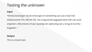 Input
“Hierbij bevestigen wij de ontvangst en verwerking van uw e-mail met
ticketnummer PCL-98124-735. Uw vraag wordt opgepakt door één van onze
engineers. Wij streven ernaar spoedig een oplossing aan u terug te kunnen
koppelen. “
Output
This is a Dutch text
Testing the unknown
 