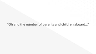 “Oh and the number of parents and children aboard…”
 
