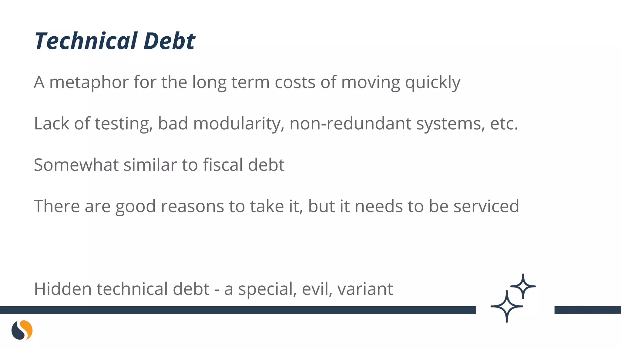A metaphor for the long term costs of moving quickly
Lack of testing, bad modularity, non-redundant systems, etc.
Somewhat similar to fiscal debt
There are good reasons to take it, but it needs to be serviced
Hidden technical debt - a special, evil, variant
Technical Debt
 