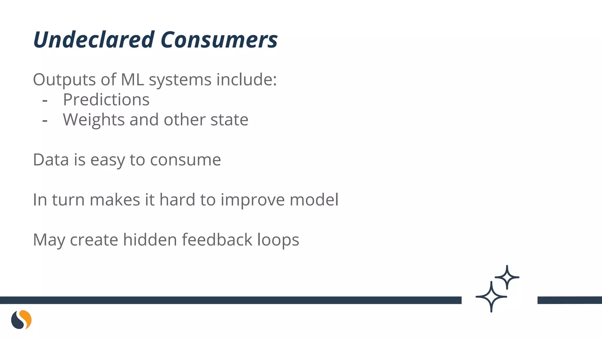Outputs of ML systems include:
- Predictions
- Weights and other state
Data is easy to consume
In turn makes it hard to improve model
May create hidden feedback loops
Undeclared Consumers
 