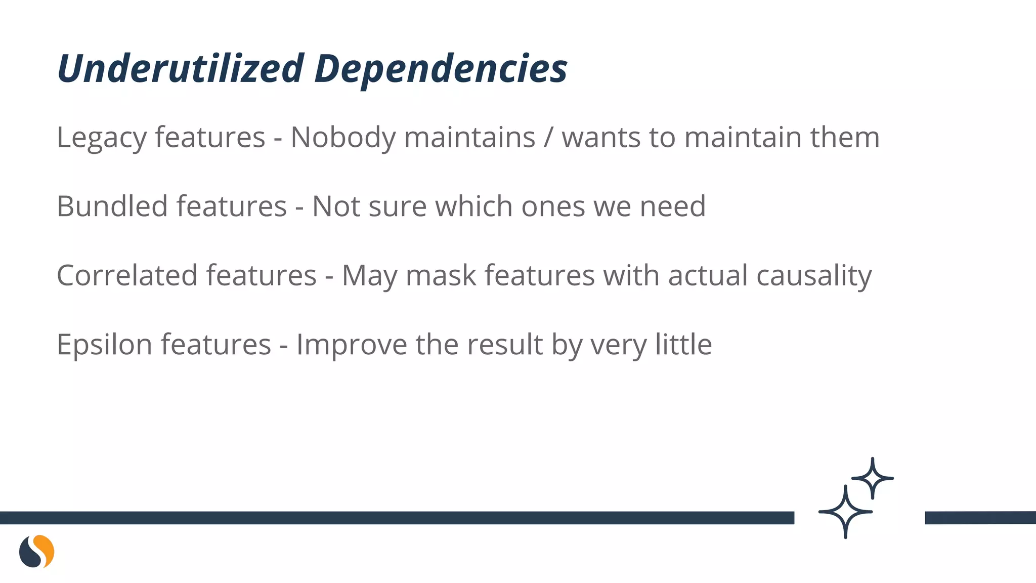 Legacy features - Nobody maintains / wants to maintain them
Bundled features - Not sure which ones we need
Correlated features - May mask features with actual causality
Epsilon features - Improve the result by very little
Underutilized Dependencies
 