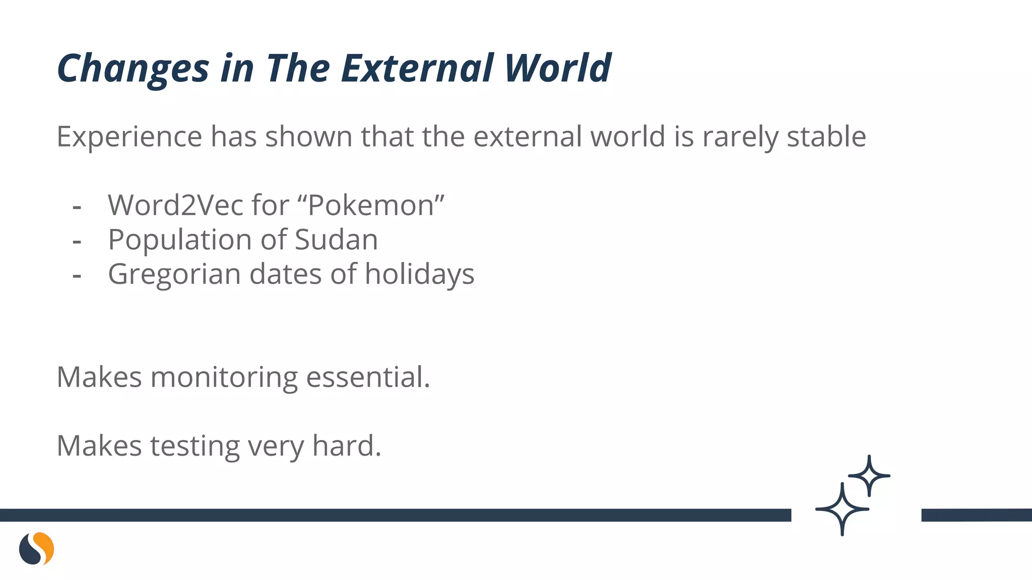 Experience has shown that the external world is rarely stable
- Word2Vec for “Pokemon”
- Population of Sudan
- Gregorian dates of holidays
Makes monitoring essential.
Makes testing very hard.
Changes in The External World
 