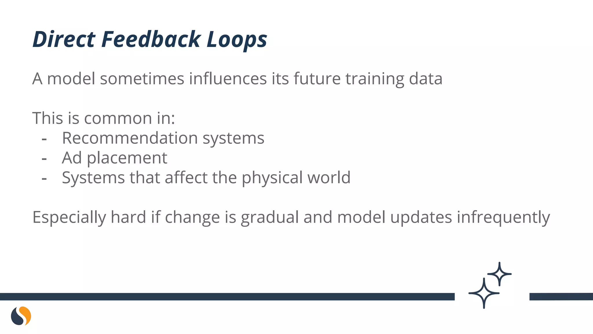 A model sometimes influences its future training data
This is common in:
- Recommendation systems
- Ad placement
- Systems that affect the physical world
Especially hard if change is gradual and model updates infrequently
Direct Feedback Loops
 