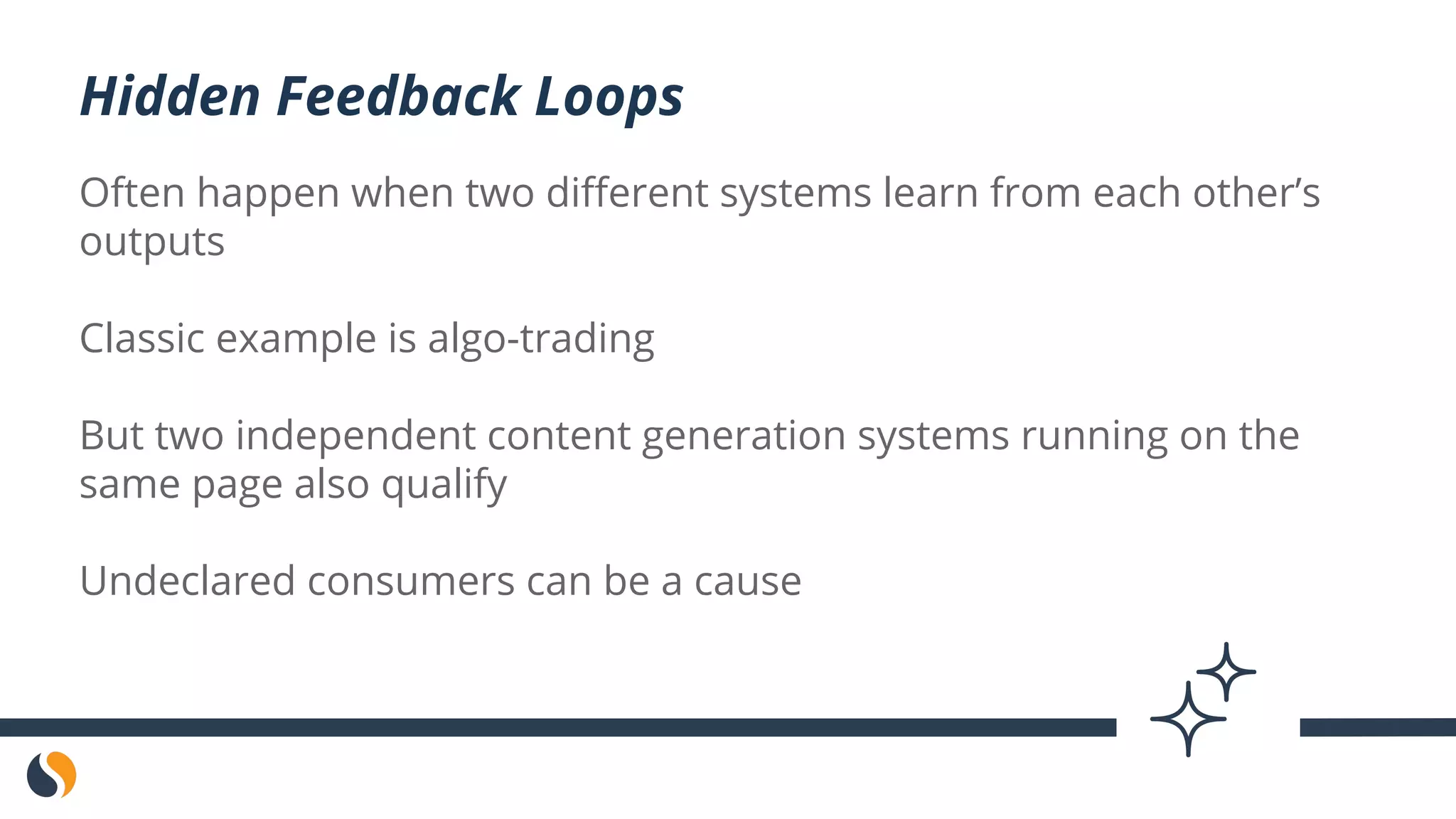 Often happen when two different systems learn from each other’s
outputs
Classic example is algo-trading
But two independent content generation systems running on the
same page also qualify
Undeclared consumers can be a cause
Hidden Feedback Loops
 