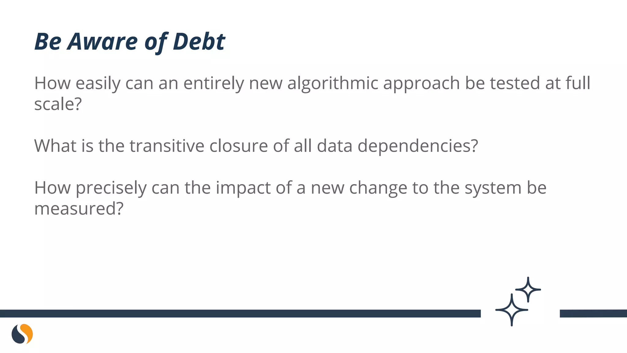 How easily can an entirely new algorithmic approach be tested at full
scale?
What is the transitive closure of all data dependencies?
How precisely can the impact of a new change to the system be
measured?
Be Aware of Debt
 