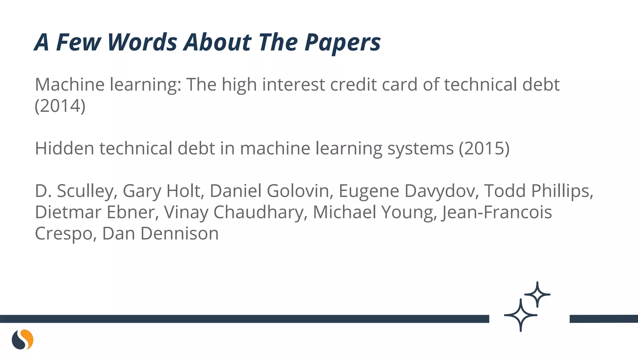 Machine learning: The high interest credit card of technical debt
(2014)
Hidden technical debt in machine learning systems (2015)
D. Sculley, Gary Holt, Daniel Golovin, Eugene Davydov, Todd Phillips,
Dietmar Ebner, Vinay Chaudhary, Michael Young, Jean-Francois
Crespo, Dan Dennison
A Few Words About The Papers
 