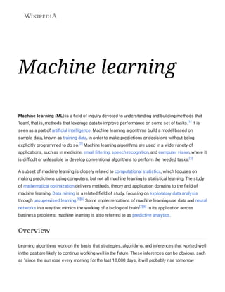 Machine learning
Machine learning (ML) is a field of inquiry devoted to understanding and building methods that
'learn', that is, methods that leverage data to improve performance on some set of tasks.[1]
It is
seen as a part of artificial intelligence. Machine learning algorithms build a model based on
sample data, known as training data, in order to make predictions or decisions without being
explicitly programmed to do so.[2]
Machine learning algorithms are used in a wide variety of
applications, such as in medicine, email filtering, speech recognition, and computer vision, where it
is difficult or unfeasible to develop conventional algorithms to perform the needed tasks.[3]
A subset of machine learning is closely related to computational statistics, which focuses on
making predictions using computers, but not all machine learning is statistical learning. The study
of mathematical optimization delivers methods, theory and application domains to the field of
machine learning. Data mining is a related field of study, focusing on exploratory data analysis
through unsupervised learning.[5][6]
Some implementations of machine learning use data and neural
networks in a way that mimics the working of a biological brain.[7][8]
In its application across
business problems, machine learning is also referred to as predictive analytics.
Learning algorithms work on the basis that strategies, algorithms, and inferences that worked well
in the past are likely to continue working well in the future. These inferences can be obvious, such
as "since the sun rose every morning for the last 10,000 days, it will probably rise tomorrow
Overview
 
