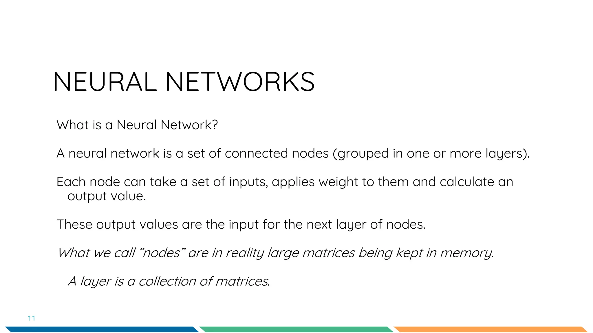 NEURAL NETWORKS
What is a Neural Network?
A neural network is a set of connected nodes (grouped in one or more layers).
Each node can take a set of inputs, applies weight to them and calculate an
output value.
These output values are the input for the next layer of nodes.
What we call “nodes” are in reality large matrices being kept in memory.
A layer is a collection of matrices.
11
 