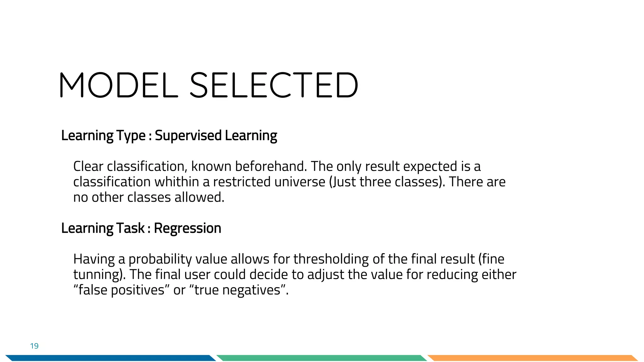 MODEL SELECTED
Learning Type : Supervised Learning
Clear classification, known beforehand. The only result expected is a
classification whithin a restricted universe (Just three classes). There are
no other classes allowed.
Learning Task : Regression
Having a probability value allows for thresholding of the final result (fine
tunning). The final user could decide to adjust the value for reducing either
“false positives” or “true negatives”.
19
 