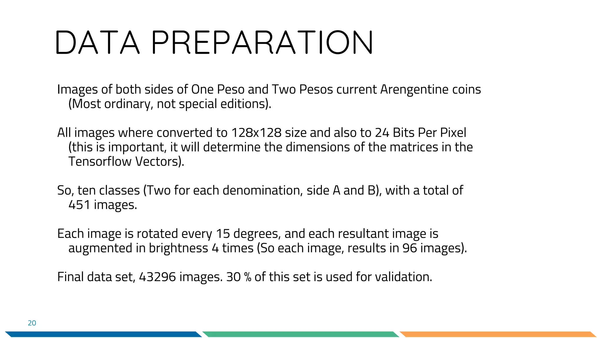 DATA PREPARATION
Images of both sides of One Peso and Two Pesos current Arengentine coins
(Most ordinary, not special editions).
All images where converted to 128x128 size and also to 24 Bits Per Pixel
(this is important, it will determine the dimensions of the matrices in the
Tensorflow Vectors).
So, ten classes (Two for each denomination, side A and B), with a total of
451 images.
Each image is rotated every 15 degrees, and each resultant image is
augmented in brightness 4 times (So each image, results in 96 images).
Final data set, 43296 images. 30 % of this set is used for validation.
20
 
