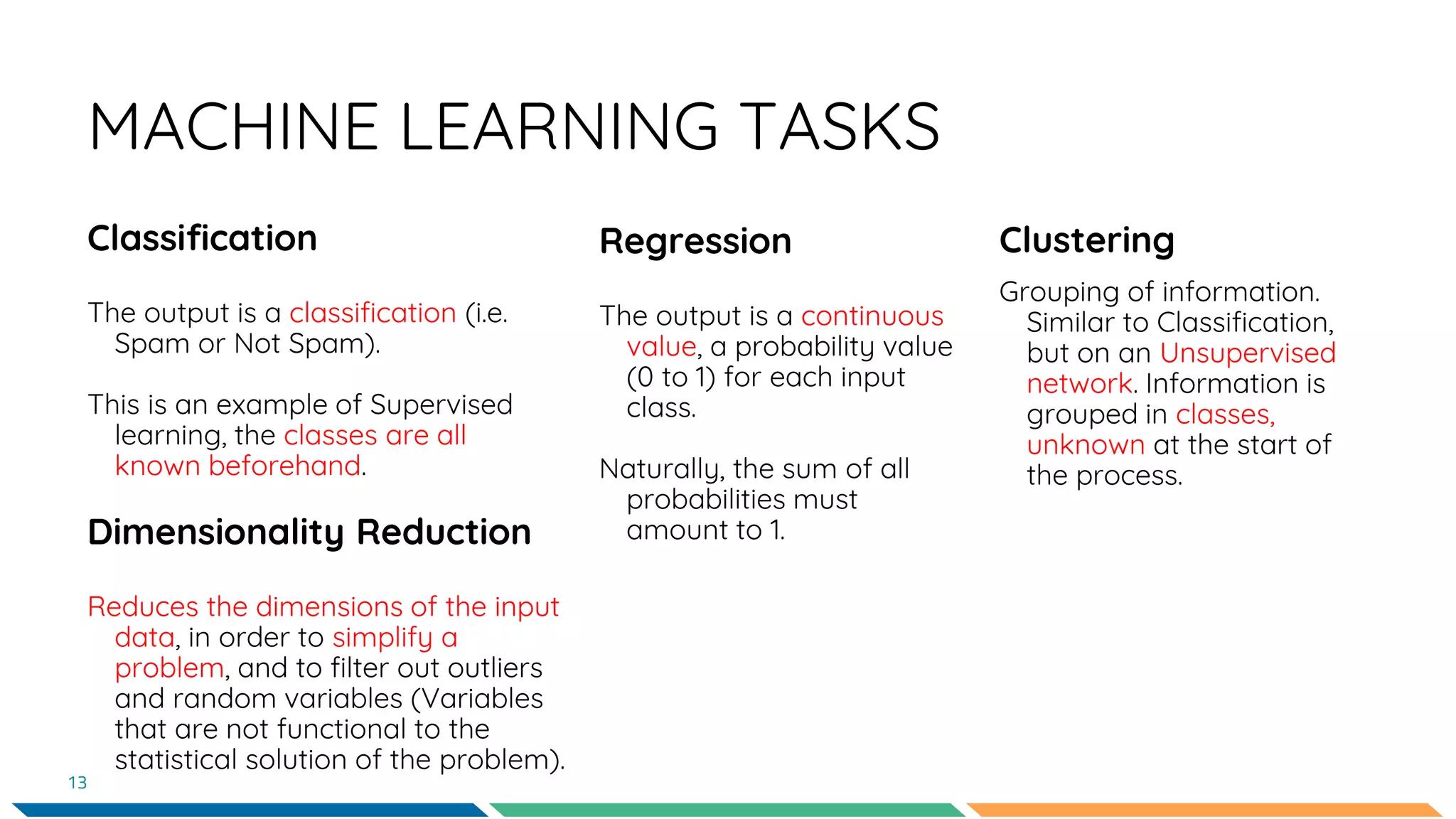 MACHINE LEARNING TASKS
Classification
The output is a classification (i.e.
Spam or Not Spam).
This is an example of Supervised
learning, the classes are all
known beforehand.
Dimensionality Reduction
Reduces the dimensions of the input
data, in order to simplify a
problem, and to filter out outliers
and random variables (Variables
that are not functional to the
statistical solution of the problem).
Regression
The output is a continuous
value, a probability value
(0 to 1) for each input
class.
Naturally, the sum of all
probabilities must
amount to 1.
13
Clustering
Grouping of information.
Similar to Classification,
but on an Unsupervised
network. Information is
grouped in classes,
unknown at the start of
the process.
 