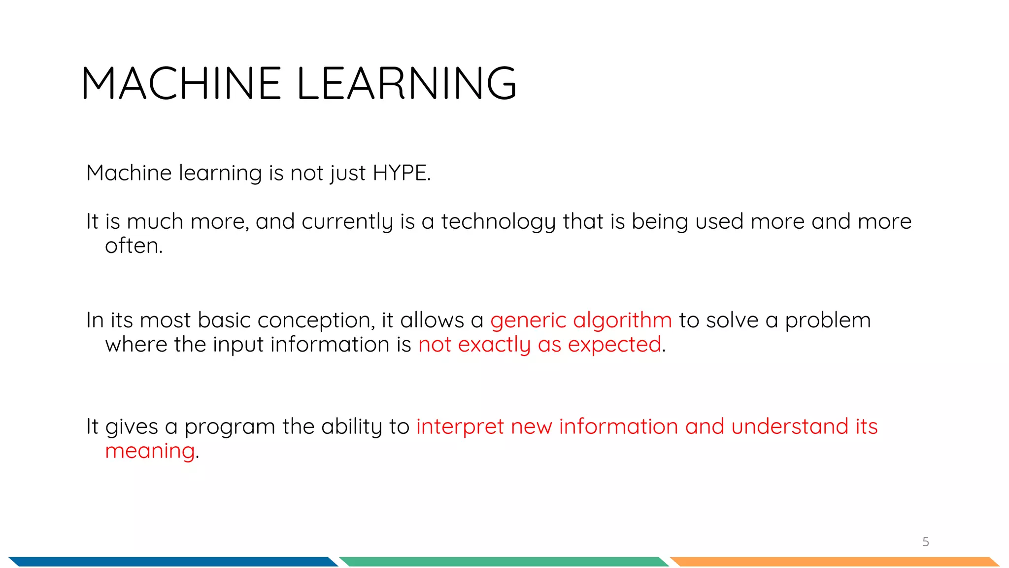 Machine learning is not just HYPE.
It is much more, and currently is a technology that is being used more and more
often.
5
MACHINE LEARNING
In its most basic conception, it allows a generic algorithm to solve a problem
where the input information is not exactly as expected.
It gives a program the ability to interpret new information and understand its
meaning.
 