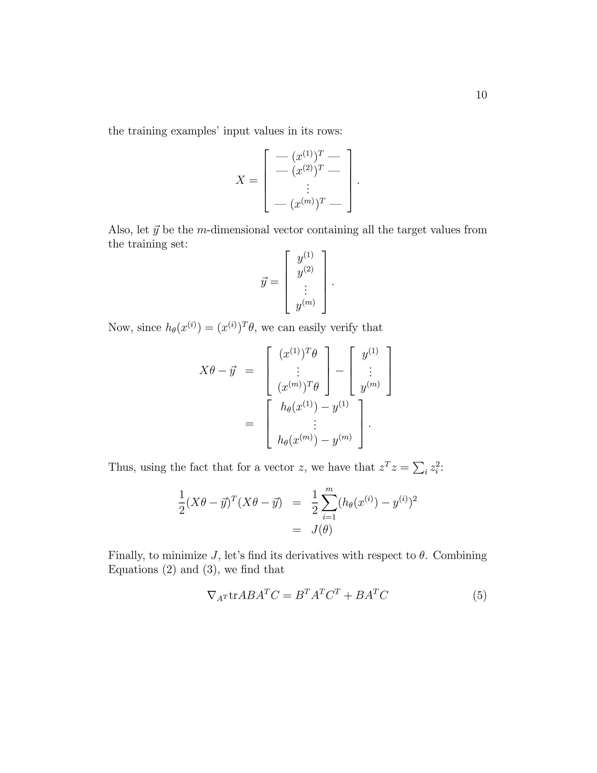 10 
the training examples’ input values in its rows: 
X = 
 
 
— (x(1))T — 
— (x(2))T — 
... 
— (x(m))T — 
 
 
. 
Also, let ~y be the m-dimensional vector containing all the target values from 
the training set: 
~y = 
 
 
y(1) 
y(2) 
... 
y(m) 
 
 
. 
Now, since h(x(i)) = (x(i))T θ, we can easily verify that 
Xθ − ~y = 
 
 
(x(1))T θ 
... 
(x(m))T θ 
 
 
− 
 
 
y(1) 
... 
y(m) 
 
 
= 
 
 
h(x(1)) − y(1) 
... 
h(x(m)) − y(m) 
 
 
. 
Thus, using the fact that for a vector z, we have that zT z = 
P 
i z2 
i : 
1 
2 
(Xθ − ~y)T (Xθ − ~y) = 
1 
2 
Xm 
i=1 
(h(x(i)) − y(i))2 
= J(θ) 
Finally, to minimize J, let’s find its derivatives with respect to θ. Combining 
Equations (2) and (3), we find that 
∇AT trABATC = BTATCT + BATC (5) 
 