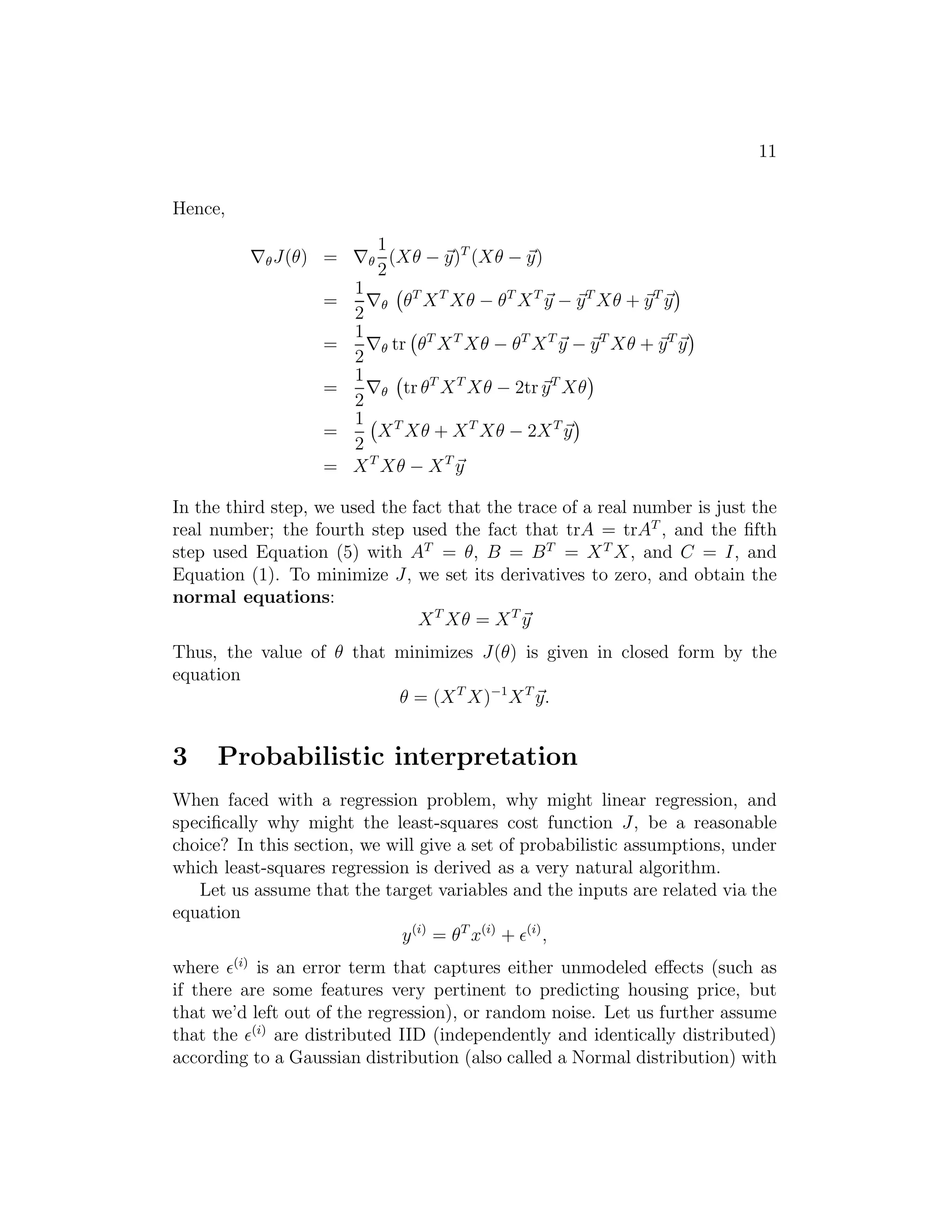 11 
Hence, 
∇J(θ) = ∇ 
1 
2 
(Xθ − ~y)T (Xθ − ~y) 
= 
1 
2∇ 
 
θTXTXθ − θTXT ~y − ~yTXθ + ~yT~y 
 
= 
1 
2∇ tr 
 
θTXTXθ − θTXT~y − ~yTXθ + ~yT~y 
 
= 
1 
2∇ 
 
tr θTXTXθ − 2tr ~yTXθ 
 
= 
1 
2 
 
XTXθ + XTXθ − 2XT~y 
 
= XTXθ − XT ~y 
In the third step, we used the fact that the trace of a real number is just the 
real number; the fourth step used the fact that trA = trAT , and the fifth 
step used Equation (5) with AT = θ, B = BT = XTX, and C = I, and 
Equation (1). To minimize J, we set its derivatives to zero, and obtain the 
normal equations: 
XTXθ = XT ~y 
Thus, the value of θ that minimizes J(θ) is given in closed form by the 
equation 
θ = (XTX)−1XT ~y. 
3 Probabilistic interpretation 
When faced with a regression problem, why might linear regression, and 
specifically why might the least-squares cost function J, be a reasonable 
choice? In this section, we will give a set of probabilistic assumptions, under 
which least-squares regression is derived as a very natural algorithm. 
Let us assume that the target variables and the inputs are related via the 
equation 
y(i) = θT x(i) + ǫ(i), 
where ǫ(i) is an error term that captures either unmodeled effects (such as 
if there are some features very pertinent to predicting housing price, but 
that we’d left out of the regression), or random noise. Let us further assume 
that the ǫ(i) are distributed IID (independently and identically distributed) 
according to a Gaussian distribution (also called a Normal distribution) with 
 