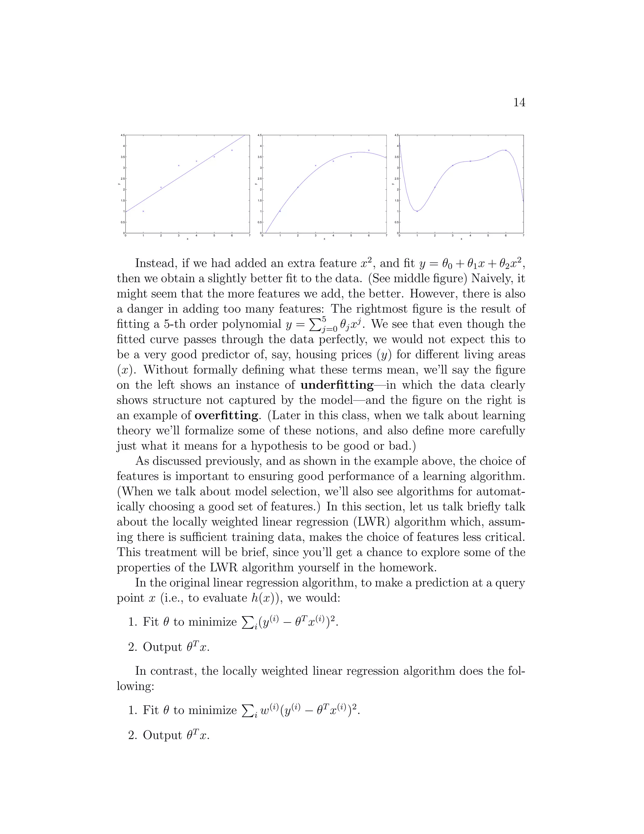 14 
0 1 2 3 4 5 6 7 
4.5 
4 
3.5 
3 
2.5 
2 
1.5 
1 
0.5 
0 
x 
y 
0 1 2 3 4 5 6 7 
4.5 
4 
3.5 
3 
2.5 
2 
1.5 
1 
0.5 
0 
x 
y 
0 1 2 3 4 5 6 7 
4.5 
4 
3.5 
3 
2.5 
2 
1.5 
1 
0.5 
0 
x 
y 
Instead, if we had added an extra feature x2, and fit y = θ0 + θ1x+ θ2x2, 
then we obtain a slightly better fit to the data. (See middle figure) Naively, it 
might seem that the more features we add, the better. However, there is also 
a danger in adding too many features: PThe rightmost figure is the result of 
fitting a 5-th order polynomial y = 
5 
j=0 θjxj . We see that even though the 
fitted curve passes through the data perfectly, we would not expect this to 
be a very good predictor of, say, housing prices (y) for different living areas 
(x). Without formally defining what these terms mean, we’ll say the figure 
on the left shows an instance of underfitting—in which the data clearly 
shows structure not captured by the model—and the figure on the right is 
an example of overfitting. (Later in this class, when we talk about learning 
theory we’ll formalize some of these notions, and also define more carefully 
just what it means for a hypothesis to be good or bad.) 
As discussed previously, and as shown in the example above, the choice of 
features is important to ensuring good performance of a learning algorithm. 
(When we talk about model selection, we’ll also see algorithms for automat- 
ically choosing a good set of features.) In this section, let us talk briefly talk 
about the locally weighted linear regression (LWR) algorithm which, assum- 
ing there is sufficient training data, makes the choice of features less critical. 
This treatment will be brief, since you’ll get a chance to explore some of the 
properties of the LWR algorithm yourself in the homework. 
In the original linear regression algorithm, to make a prediction at a query 
point x (i.e., to evaluate h(x)), we would: 
P 
1. Fit θ to minimize 
i(y(i) − θT x(i))2. 
2. Output θT x. 
In contrast, the locally weighted linear regression algorithm does the fol- 
lowing: 
P 
1. Fit θ to minimize 
i w(i)(y(i) − θT x(i))2. 
2. Output θT x. 
 