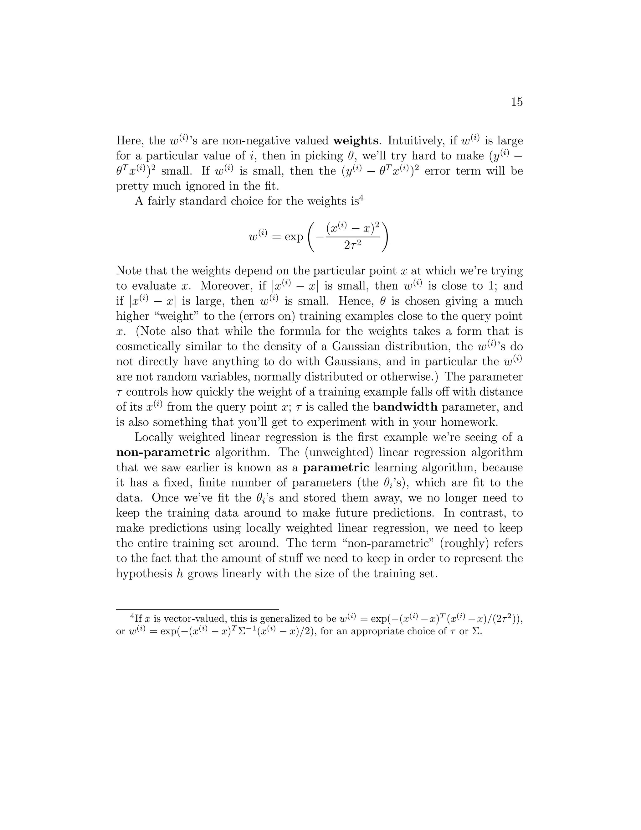 15 
Here, the w(i)’s are non-negative valued weights. Intuitively, if w(i) is large 
for a particular value of i, then in picking θ, we’ll try hard to make (y(i) − 
θT x(i))2 small. If w(i) is small, then the (y(i) − θT x(i))2 error term will be 
pretty much ignored in the fit. 
A fairly standard choice for the weights is4 
w(i) = exp 
 
− 
(x(i) − x)2 
2τ 2 
 
Note that the weights depend on the particular point x at which we’re trying 
to evaluate x. Moreover, if |x(i) − x| is small, then w(i) is close to 1; and 
if |x(i) − x| is large, then w(i) is small. Hence, θ is chosen giving a much 
higher “weight” to the (errors on) training examples close to the query point 
x. (Note also that while the formula for the weights takes a form that is 
cosmetically similar to the density of a Gaussian distribution, the w(i)’s do 
not directly have anything to do with Gaussians, and in particular the w(i) 
are not random variables, normally distributed or otherwise.) The parameter 
τ controls how quickly the weight of a training example falls off with distance 
of its x(i) from the query point x; τ is called the bandwidth parameter, and 
is also something that you’ll get to experiment with in your homework. 
Locally weighted linear regression is the first example we’re seeing of a 
non-parametric algorithm. The (unweighted) linear regression algorithm 
that we saw earlier is known as a parametric learning algorithm, because 
it has a fixed, finite number of parameters (the θi’s), which are fit to the 
data. Once we’ve fit the θi’s and stored them away, we no longer need to 
keep the training data around to make future predictions. In contrast, to 
make predictions using locally weighted linear regression, we need to keep 
the entire training set around. The term “non-parametric” (roughly) refers 
to the fact that the amount of stuff we need to keep in order to represent the 
hypothesis h grows linearly with the size of the training set. 
4If x is vector-valued, this is generalized to be w(i) = exp(−(x(i)−x)T (x(i)−x)/(22)), 
or w(i) = exp(−(x(i) − x)T−1(x(i) − x)/2), for an appropriate choice of  or . 
 