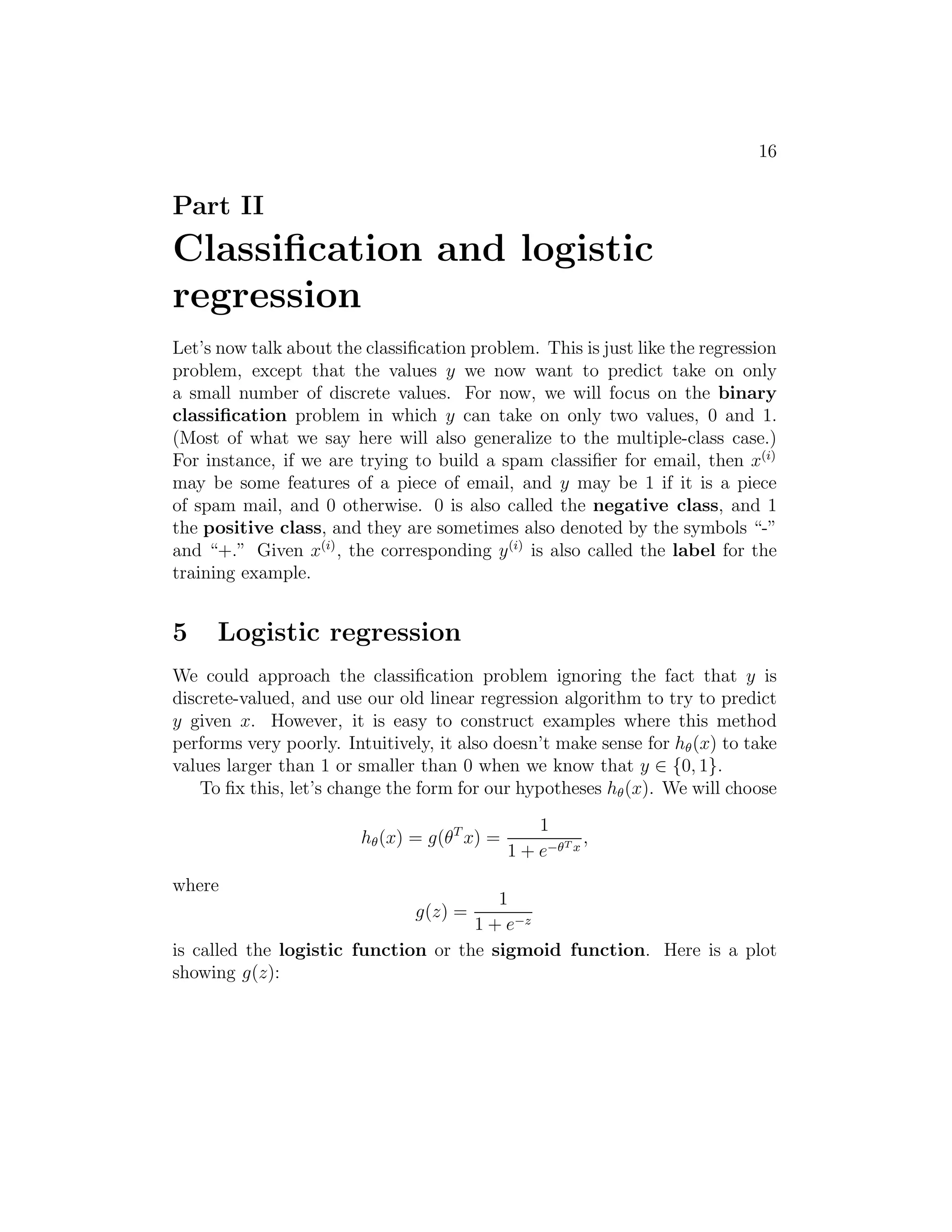16 
Part II 
Classification and logistic 
regression 
Let’s now talk about the classification problem. This is just like the regression 
problem, except that the values y we now want to predict take on only 
a small number of discrete values. For now, we will focus on the binary 
classification problem in which y can take on only two values, 0 and 1. 
(Most of what we say here will also generalize to the multiple-class case.) 
For instance, if we are trying to build a spam classifier for email, then x(i) 
may be some features of a piece of email, and y may be 1 if it is a piece 
of spam mail, and 0 otherwise. 0 is also called the negative class, and 1 
the positive class, and they are sometimes also denoted by the symbols “-” 
and “+.” Given x(i), the corresponding y(i) is also called the label for the 
training example. 
5 Logistic regression 
We could approach the classification problem ignoring the fact that y is 
discrete-valued, and use our old linear regression algorithm to try to predict 
y given x. However, it is easy to construct examples where this method 
performs very poorly. Intuitively, it also doesn’t make sense for h(x) to take 
values larger than 1 or smaller than 0 when we know that y ∈ {0, 1}. 
To fix this, let’s change the form for our hypotheses h(x). We will choose 
h(x) = g(θTx) = 
1 
1 + e−T x 
, 
where 
g(z) = 
1 
1 + e−z 
is called the logistic function or the sigmoid function. Here is a plot 
showing g(z): 
 