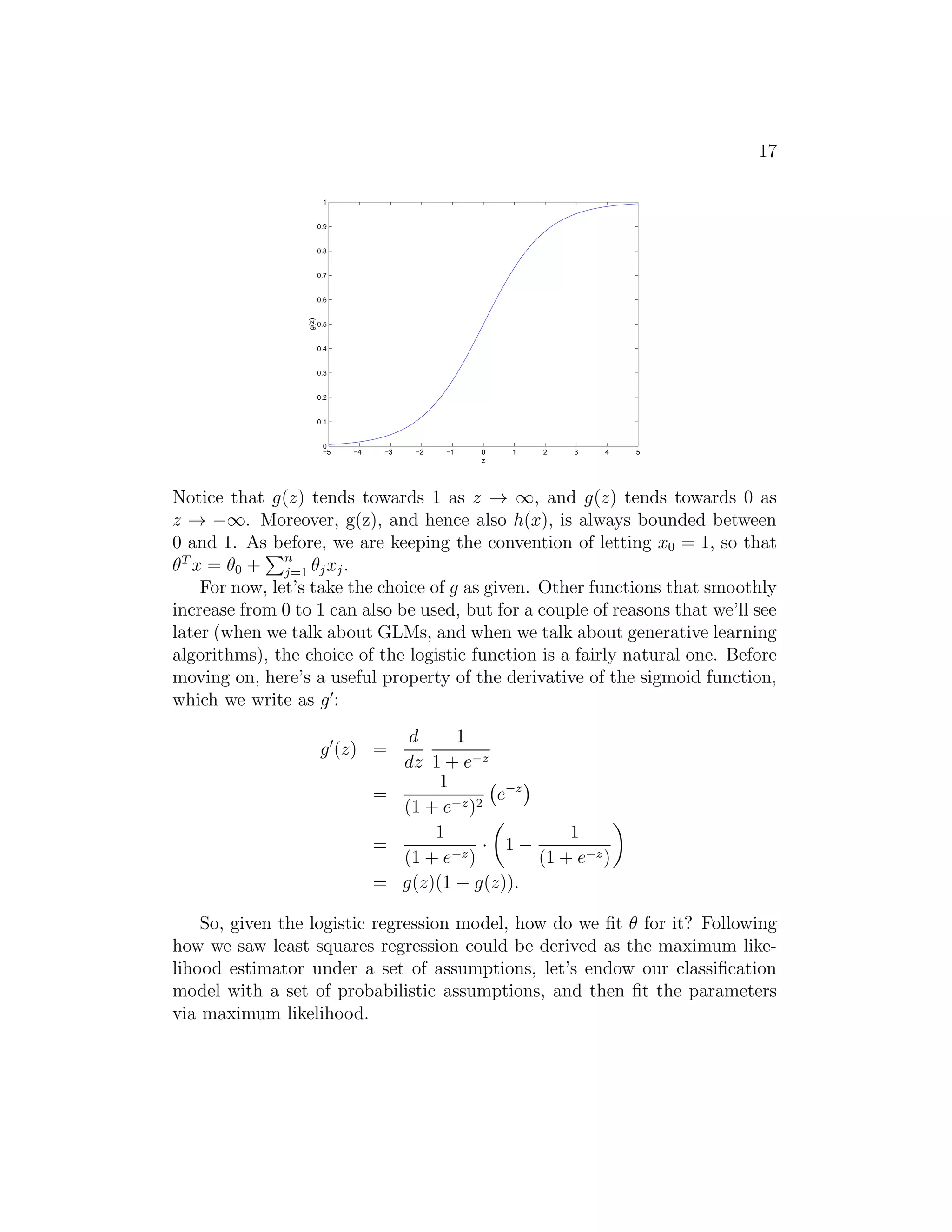 17 
1 
0.9 
0.8 
0.7 
0.6 
0.5 
0.4 
0.3 
0.2 
0.1 
0 
−5 −4 −3 −2 −1 0 1 2 3 4 5 
z 
g(z) 
Notice that g(z) tends towards 1 as z → ∞, and g(z) tends towards 0 as 
z → −∞. Moreover, g(z), and hence also h(x), is always bounded between 
0 and 1. As Pbefore, we are keeping the convention of letting x0 = 1, so that 
θT x = θ0 + 
n 
j=1 θjxj . 
For now, let’s take the choice of g as given. Other functions that smoothly 
increase from 0 to 1 can also be used, but for a couple of reasons that we’ll see 
later (when we talk about GLMs, and when we talk about generative learning 
algorithms), the choice of the logistic function is a fairly natural one. Before 
moving on, here’s a useful property of the derivative of the sigmoid function, 
which we write as g′: 
g′(z) = 
d 
dz 
1 
1 + e−z 
= 
1 
(1 + e−z)2 
 
e−z 
= 
1 
(1 + e−z) · 
 
1 − 
1 
(1 + e−z) 
 
= g(z)(1 − g(z)). 
So, given the logistic regression model, how do we fit θ for it? Following 
how we saw least squares regression could be derived as the maximum like- 
lihood estimator under a set of assumptions, let’s endow our classification 
model with a set of probabilistic assumptions, and then fit the parameters 
via maximum likelihood. 
 