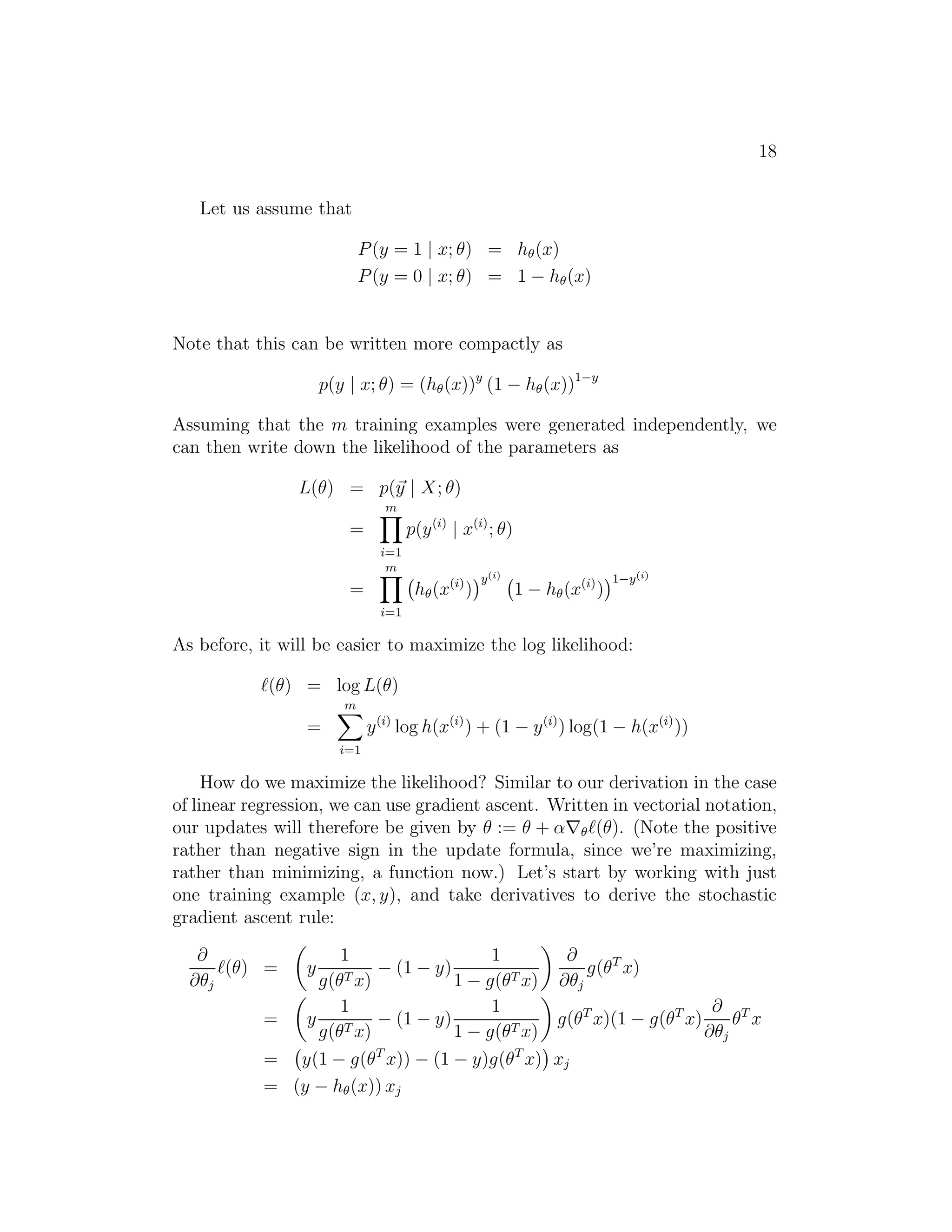 18 
Let us assume that 
P(y = 1 | x; θ) = h(x) 
P(y = 0 | x; θ) = 1 − h(x) 
Note that this can be written more compactly as 
p(y | x; θ) = (h(x))y (1 − h(x))1−y 
Assuming that the m training examples were generated independently, we 
can then write down the likelihood of the parameters as 
L(θ) = p(~y | X; θ) 
= 
Ym 
i=1 
p(y(i) | x(i); θ) 
= 
Ym 
i=1 
 
h(x(i)) 
y(i)  
1 − h(x(i)) 
1−y(i) 
As before, it will be easier to maximize the log likelihood: 
ℓ(θ) = log L(θ) 
= 
Xm 
i=1 
y(i) log h(x(i)) + (1 − y(i)) log(1 − h(x(i))) 
How do we maximize the likelihood? Similar to our derivation in the case 
of linear regression, we can use gradient ascent. Written in vectorial notation, 
our updates will therefore be given by θ := θ + α∇ℓ(θ). (Note the positive 
rather than negative sign in the update formula, since we’re maximizing, 
rather than minimizing, a function now.) Let’s start by working with just 
one training example (x, y), and take derivatives to derive the stochastic 
gradient ascent rule: 
∂ 
∂θj 
ℓ(θ) = 
 
y 
1 
g(θTx) − (1 − y) 
1 
1 − g(θTx) 
 
∂ 
∂θj 
g(θT x) 
= 
 
y 
1 
g(θTx) − (1 − y) 
1 
1 − g(θTx) 
 
g(θTx)(1 − g(θTx) 
∂ 
∂θj 
θT x 
= 
 
y(1 − g(θT x)) − (1 − y)g(θTx) 
 
xj 
= (y − h(x)) xj 
 