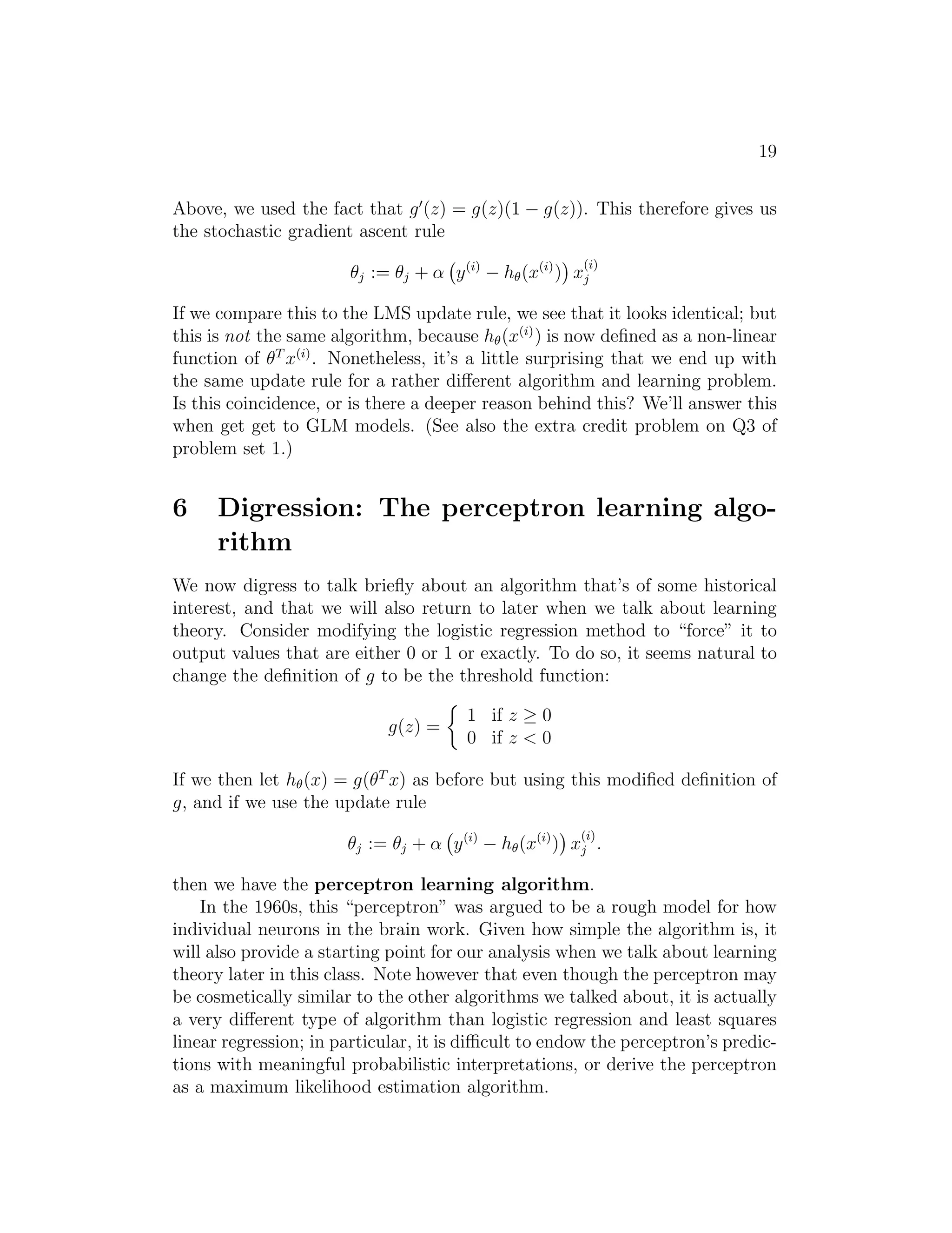 19 
Above, we used the fact that g′(z) = g(z)(1 − g(z)). This therefore gives us 
the stochastic gradient ascent rule 
θj := θj + α 
 
y(i) − h(x(i)) 
 
x(i) 
j 
If we compare this to the LMS update rule, we see that it looks identical; but 
this is not the same algorithm, because h(x(i)) is now defined as a non-linear 
function of θT x(i). Nonetheless, it’s a little surprising that we end up with 
the same update rule for a rather different algorithm and learning problem. 
Is this coincidence, or is there a deeper reason behind this? We’ll answer this 
when get get to GLM models. (See also the extra credit problem on Q3 of 
problem set 1.) 
6 Digression: The perceptron learning algo- 
rithm 
We now digress to talk briefly about an algorithm that’s of some historical 
interest, and that we will also return to later when we talk about learning 
theory. Consider modifying the logistic regression method to “force” it to 
output values that are either 0 or 1 or exactly. To do so, it seems natural to 
change the definition of g to be the threshold function: 
g(z) = 
 
1 if z ≥ 0 
0 if z  0 
If we then let h(x) = g(θT x) as before but using this modified definition of 
g, and if we use the update rule 
θj := θj + α 
 
y(i) − h(x(i)) 
 
x(i) 
j . 
then we have the perceptron learning algorithm. 
In the 1960s, this “perceptron” was argued to be a rough model for how 
individual neurons in the brain work. Given how simple the algorithm is, it 
will also provide a starting point for our analysis when we talk about learning 
theory later in this class. Note however that even though the perceptron may 
be cosmetically similar to the other algorithms we talked about, it is actually 
a very different type of algorithm than logistic regression and least squares 
linear regression; in particular, it is difficult to endow the perceptron’s predic- 
tions with meaningful probabilistic interpretations, or derive the perceptron 
as a maximum likelihood estimation algorithm. 
 