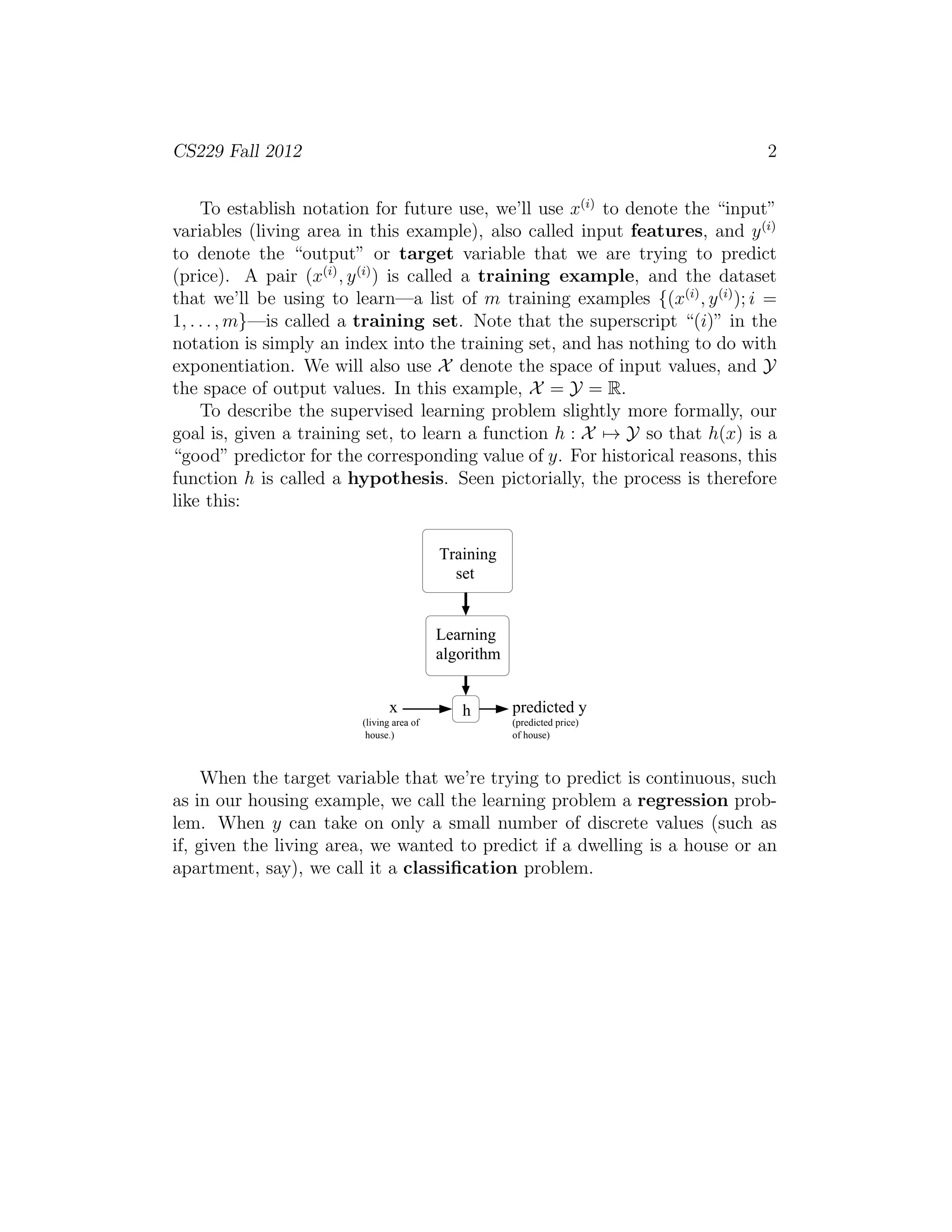 CS229 Fall 2012 2 
To establish notation for future use, we’ll use x(i) to denote the “input” 
variables (living area in this example), also called input features, and y(i) 
to denote the “output” or target variable that we are trying to predict 
(price). A pair (x(i), y(i)) is called a training example, and the dataset 
that we’ll be using to learn—a list of m training examples {(x(i), y(i)); i = 
1, . . . ,m}—is called a training set. Note that the superscript “(i)” in the 
notation is simply an index into the training set, and has nothing to do with 
exponentiation. We will also use X denote the space of input values, and Y the space of output values. In this example, X = Y = R. 
To describe the supervised learning problem slightly more formally, our 
goal is, given a training set, to learn a function h : X7→ Y so that h(x) is a 
“good” predictor for the corresponding value of y. For historical reasons, this 
function h is called a hypothesis. Seen pictorially, the process is therefore 
like this: 
Training 
set 
(living area of 
house.) 
Learning 
algorithm 
x h predicted y 
(predicted price) 
of house) 
When the target variable that we’re trying to predict is continuous, such 
as in our housing example, we call the learning problem a regression prob- 
lem. When y can take on only a small number of discrete values (such as 
if, given the living area, we wanted to predict if a dwelling is a house or an 
apartment, say), we call it a classification problem. 
 