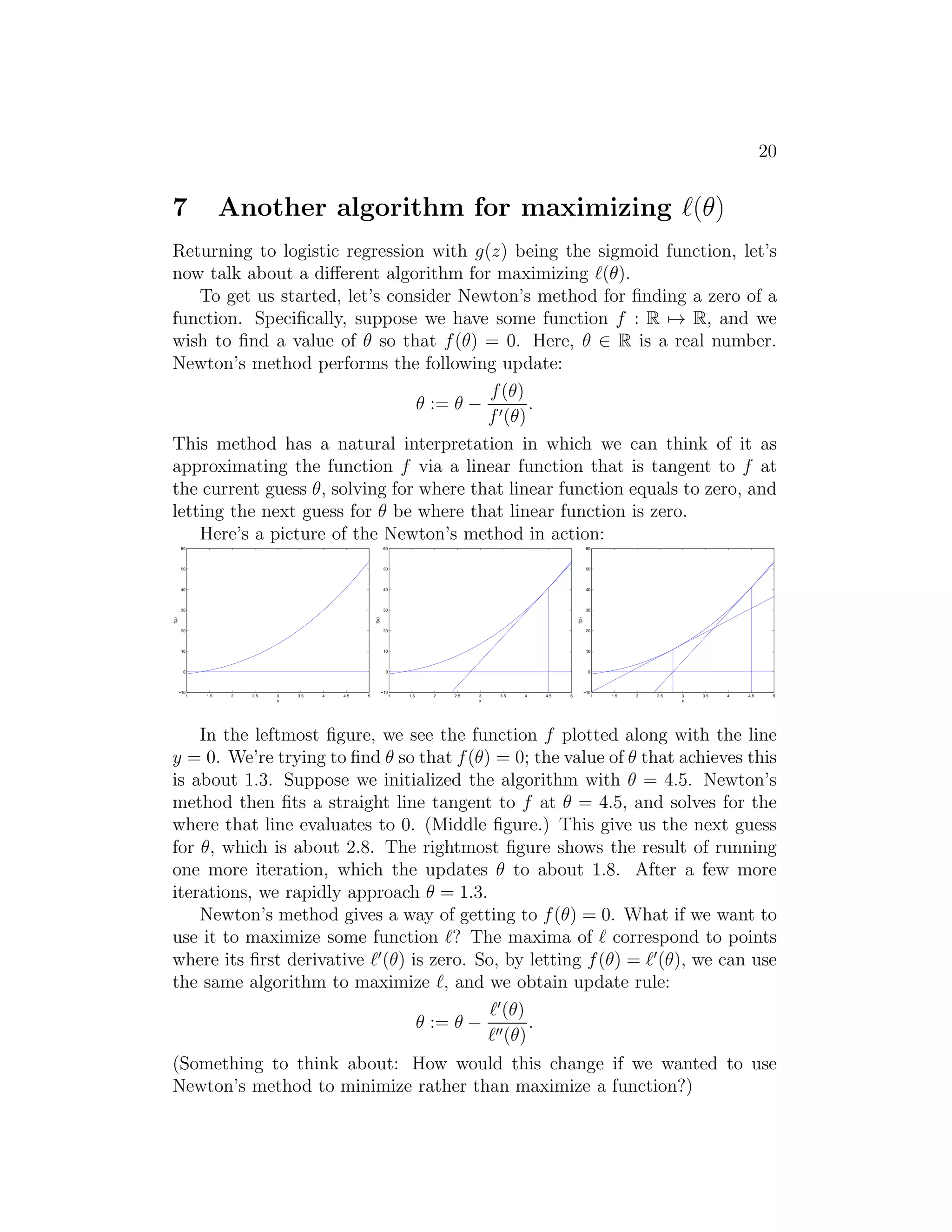 20 
7 Another algorithm for maximizing ℓ(θ) 
Returning to logistic regression with g(z) being the sigmoid function, let’s 
now talk about a different algorithm for maximizing ℓ(θ). 
To get us started, let’s consider Newton’s method for finding a zero of a 
function. Specifically, suppose we have some function f : R7→ R, and we 
wish to find a value of θ so that f(θ) = 0. Here, θ ∈ R is a real number. 
Newton’s method performs the following update: 
θ := θ − 
f(θ) 
f′(θ) 
. 
This method has a natural interpretation in which we can think of it as 
approximating the function f via a linear function that is tangent to f at 
the current guess θ, solving for where that linear function equals to zero, and 
letting the next guess for θ be where that linear function is zero. 
Here’s a picture of the Newton’s method in action: 
1 1.5 2 2.5 3 3.5 4 4.5 5 
60 
50 
40 
30 
20 
10 
0 
−10 
x 
f(x) 
1 1.5 2 2.5 3 3.5 4 4.5 5 
60 
50 
40 
30 
20 
10 
0 
−10 
x 
f(x) 
1 1.5 2 2.5 3 3.5 4 4.5 5 
60 
50 
40 
30 
20 
10 
0 
−10 
x 
f(x) 
In the leftmost figure, we see the function f plotted along with the line 
y = 0. We’re trying to find θ so that f(θ) = 0; the value of θ that achieves this 
is about 1.3. Suppose we initialized the algorithm with θ = 4.5. Newton’s 
method then fits a straight line tangent to f at θ = 4.5, and solves for the 
where that line evaluates to 0. (Middle figure.) This give us the next guess 
for θ, which is about 2.8. The rightmost figure shows the result of running 
one more iteration, which the updates θ to about 1.8. After a few more 
iterations, we rapidly approach θ = 1.3. 
Newton’s method gives a way of getting to f(θ) = 0. What if we want to 
use it to maximize some function ℓ? The maxima of ℓ correspond to points 
where its first derivative ℓ′(θ) is zero. So, by letting f(θ) = ℓ′(θ), we can use 
the same algorithm to maximize ℓ, and we obtain update rule: 
θ := θ − 
ℓ′(θ) 
ℓ′′(θ) 
. 
(Something to think about: How would this change if we wanted to use 
Newton’s method to minimize rather than maximize a function?) 
 