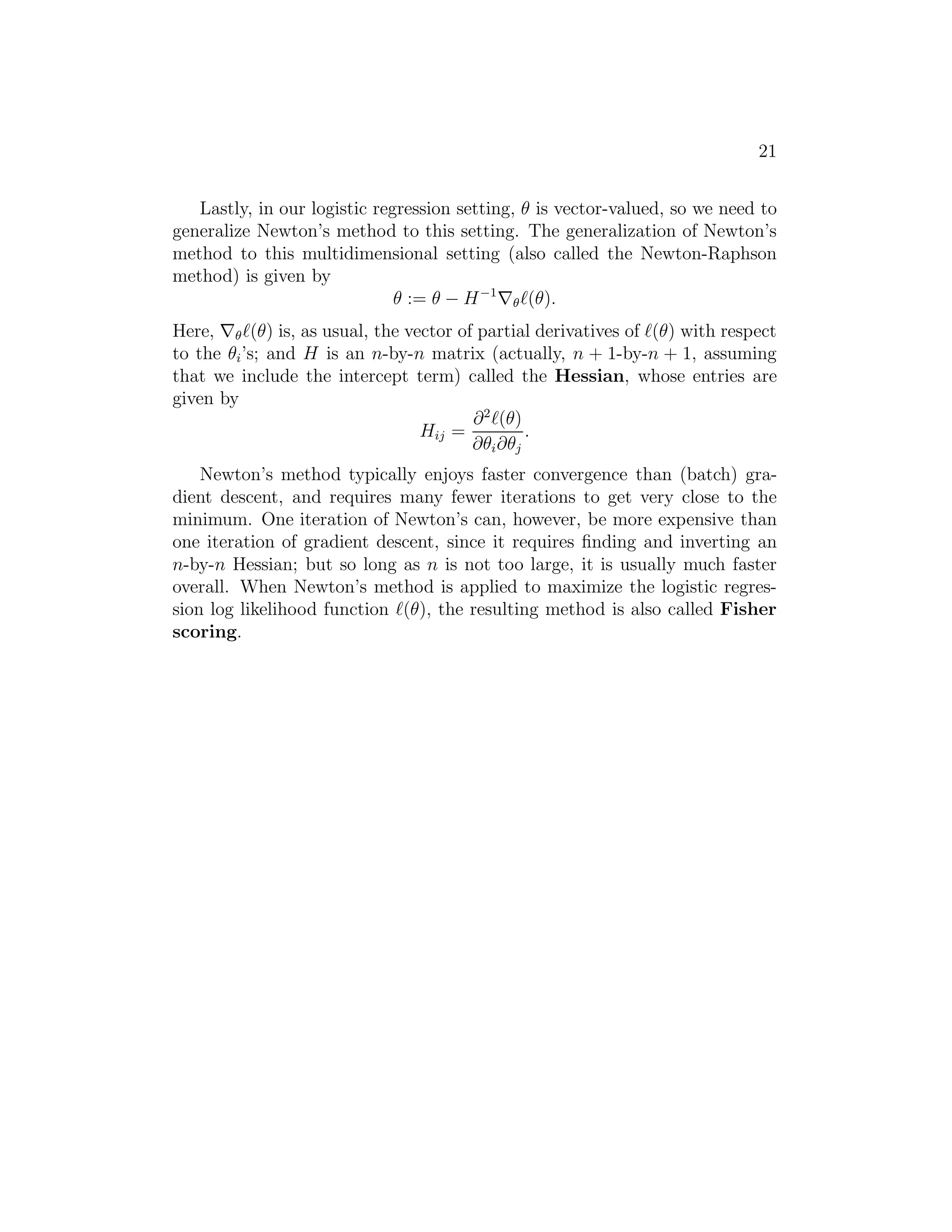 21 
Lastly, in our logistic regression setting, θ is vector-valued, so we need to 
generalize Newton’s method to this setting. The generalization of Newton’s 
method to this multidimensional setting (also called the Newton-Raphson 
method) is given by 
θ := θ − H−1∇ℓ(θ). 
Here, ∇ℓ(θ) is, as usual, the vector of partial derivatives of ℓ(θ) with respect 
to the θi’s; and H is an n-by-n matrix (actually, n + 1-by-n + 1, assuming 
that we include the intercept term) called the Hessian, whose entries are 
given by 
Hij = 
∂2ℓ(θ) 
∂θi∂θj 
. 
Newton’s method typically enjoys faster convergence than (batch) gra- 
dient descent, and requires many fewer iterations to get very close to the 
minimum. One iteration of Newton’s can, however, be more expensive than 
one iteration of gradient descent, since it requires finding and inverting an 
n-by-n Hessian; but so long as n is not too large, it is usually much faster 
overall. When Newton’s method is applied to maximize the logistic regres- 
sion log likelihood function ℓ(θ), the resulting method is also called Fisher 
scoring. 
 
