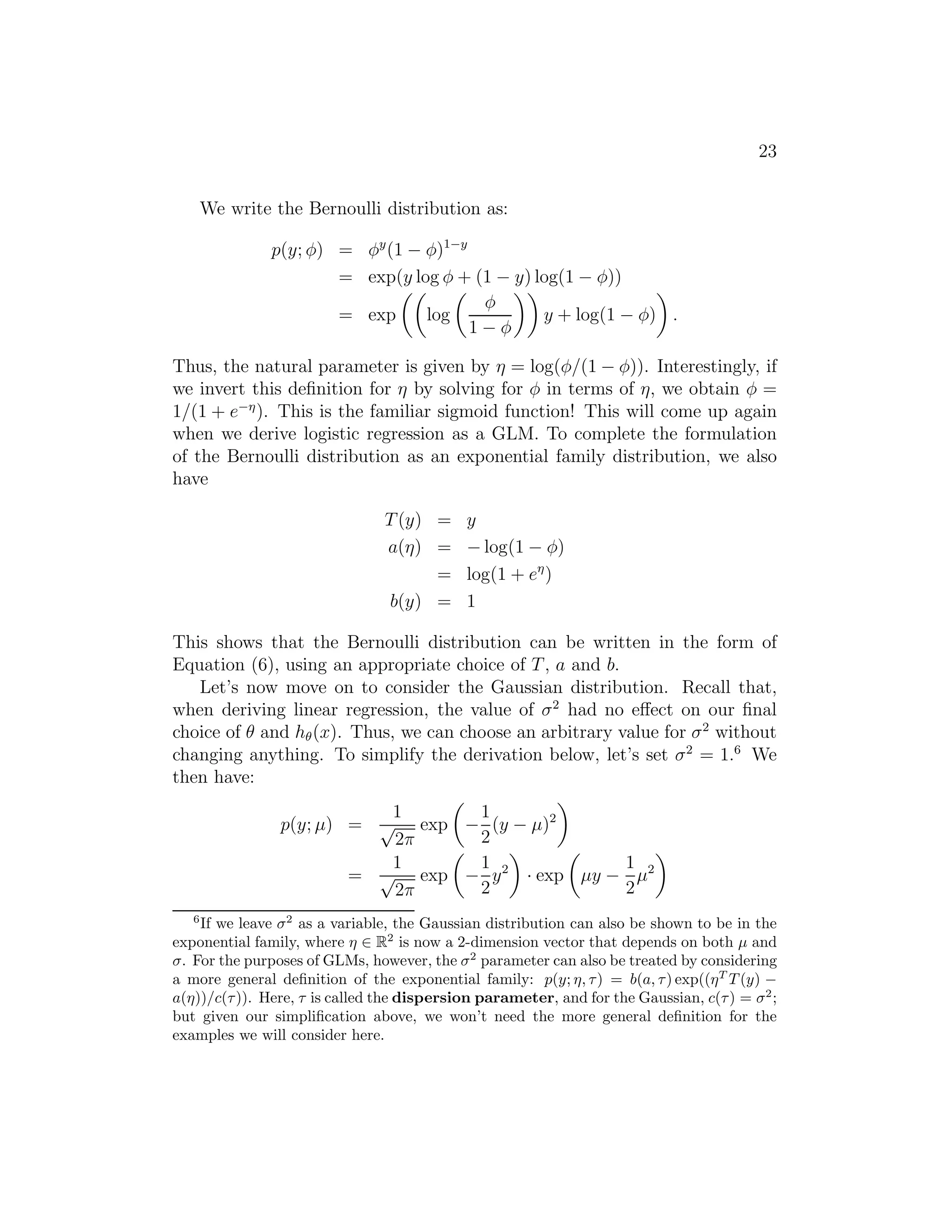 23 
We write the Bernoulli distribution as: 
p(y; φ) = φy(1 − φ)1−y 
= exp( 
y log φ  
+ (1 − y) log(1 − φ)) 
= exp 
log 
φ 
1 − φ 
 
y + log(1 − φ) 
 
. 
Thus, the natural parameter is given by η = log(φ/(1 − φ)). Interestingly, if 
we invert this definition for η by solving for φ in terms of η, we obtain φ = 
1/(1 + e−). This is the familiar sigmoid function! This will come up again 
when we derive logistic regression as a GLM. To complete the formulation 
of the Bernoulli distribution as an exponential family distribution, we also 
have 
T(y) = y 
a(η) = −log(1 − φ) 
= log(1 + e) 
b(y) = 1 
This shows that the Bernoulli distribution can be written in the form of 
Equation (6), using an appropriate choice of T, a and b. 
Let’s now move on to consider the Gaussian distribution. Recall that, 
when deriving linear regression, the value of σ2 had no effect on our final 
choice of θ and h(x). Thus, we can choose an arbitrary value for σ2 without 
changing anything. To simplify the derivation below, let’s set σ2 = 1.6 We 
then have: 
p(y; μ) = 
1 
√2π 
exp 
 
− 
1 
2 
(y − μ)2 
 
= 
1 
√2π 
exp 
 
− 
1 
2 
y2 
 
· exp 
 
μy − 
1 
2 
μ2 
 
6If we leave 2 as a variable, the Gaussian distribution can also be shown to be in the 
exponential family, where  ∈ R2 is now a 2-dimension vector that depends on both μ and 
. For the purposes of GLMs, however, the 2 parameter can also be treated by considering 
a more general definition of the exponential family: p(y; , ) = b(a, ) exp((T T (y) − a())/c()). Here,  is called the dispersion parameter, and for the Gaussian, c() = 2; 
but given our simplification above, we won’t need the more general definition for the 
examples we will consider here. 
 