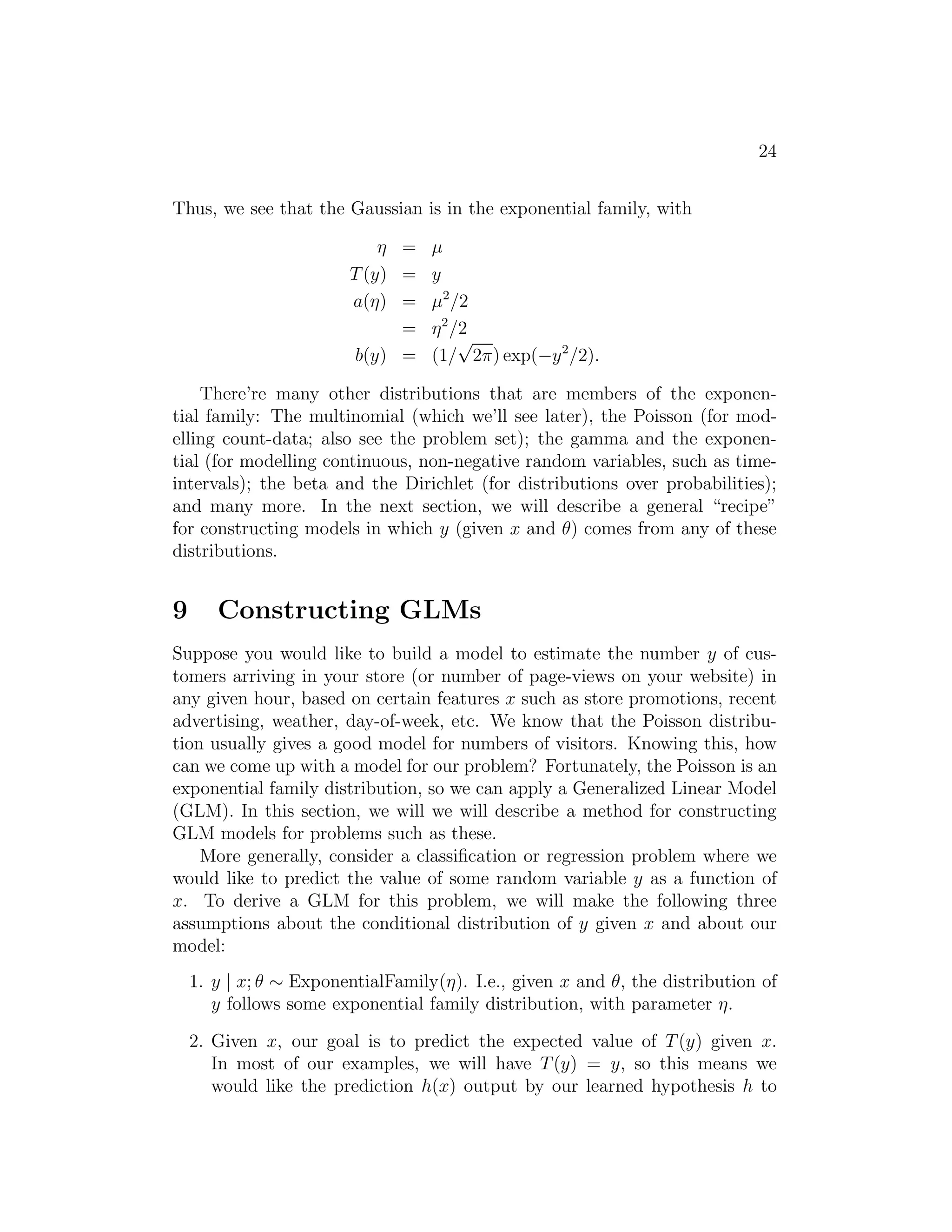 24 
Thus, we see that the Gaussian is in the exponential family, with 
η = μ 
T(y) = y 
a(η) = μ2/2 
= η2/2 
b(y) = (1/√2π) exp(−y2/2). 
There’re many other distributions that are members of the exponen- 
tial family: The multinomial (which we’ll see later), the Poisson (for mod- 
elling count-data; also see the problem set); the gamma and the exponen- 
tial (for modelling continuous, non-negative random variables, such as time- 
intervals); the beta and the Dirichlet (for distributions over probabilities); 
and many more. In the next section, we will describe a general “recipe” 
for constructing models in which y (given x and θ) comes from any of these 
distributions. 
9 Constructing GLMs 
Suppose you would like to build a model to estimate the number y of cus- 
tomers arriving in your store (or number of page-views on your website) in 
any given hour, based on certain features x such as store promotions, recent 
advertising, weather, day-of-week, etc. We know that the Poisson distribu- 
tion usually gives a good model for numbers of visitors. Knowing this, how 
can we come up with a model for our problem? Fortunately, the Poisson is an 
exponential family distribution, so we can apply a Generalized Linear Model 
(GLM). In this section, we will we will describe a method for constructing 
GLM models for problems such as these. 
More generally, consider a classification or regression problem where we 
would like to predict the value of some random variable y as a function of 
x. To derive a GLM for this problem, we will make the following three 
assumptions about the conditional distribution of y given x and about our 
model: 
1. y | x; θ ∼ ExponentialFamily(η). I.e., given x and θ, the distribution of 
y follows some exponential family distribution, with parameter η. 
2. Given x, our goal is to predict the expected value of T(y) given x. 
In most of our examples, we will have T(y) = y, so this means we 
would like the prediction h(x) output by our learned hypothesis h to 
 