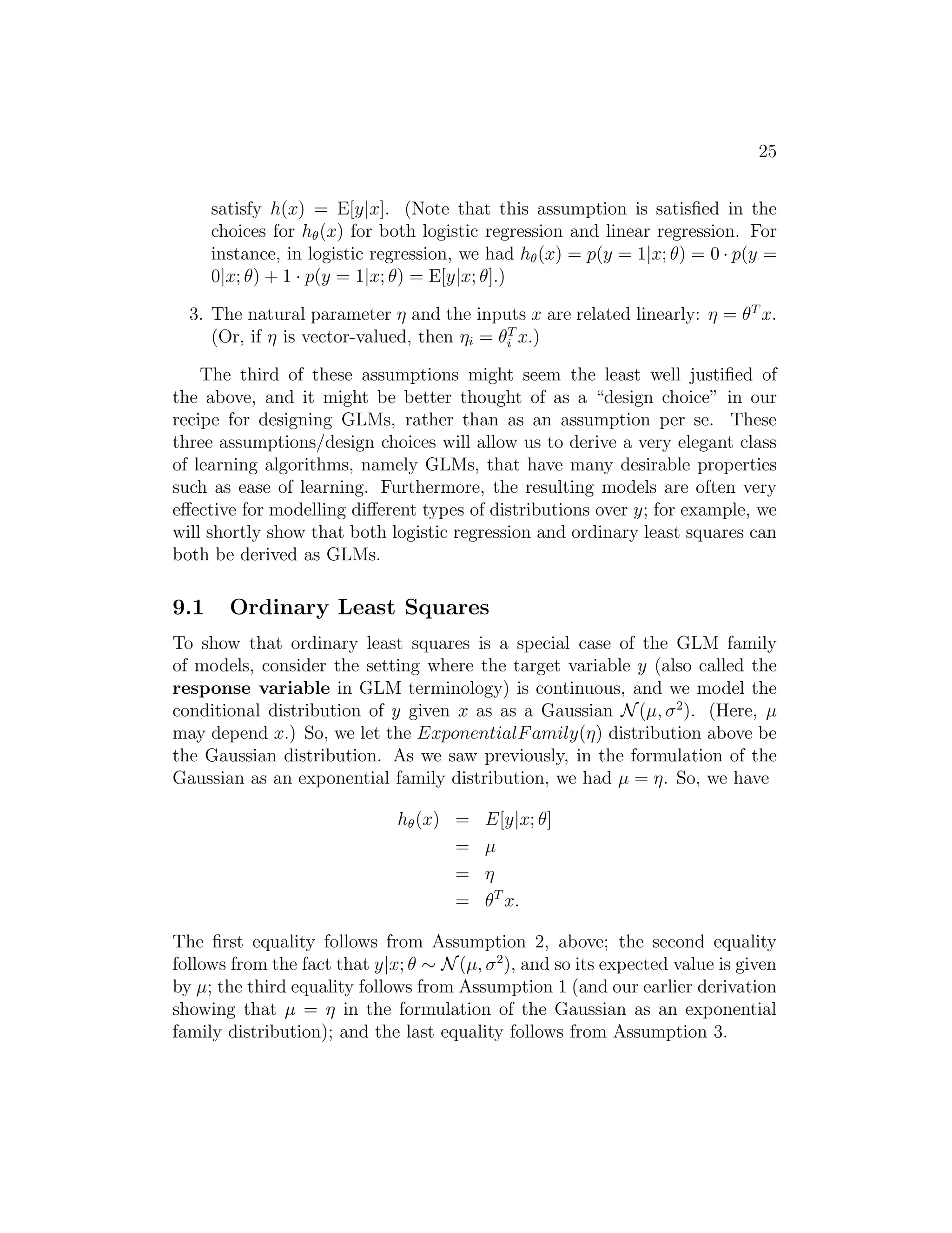 25 
satisfy h(x) = E[y|x]. (Note that this assumption is satisfied in the 
choices for h(x) for both logistic regression and linear regression. For 
instance, in logistic regression, we had h(x) = p(y = 1|x; θ) = 0 · p(y = 
0|x; θ) + 1 · p(y = 1|x; θ) = E[y|x; θ].) 
3. The natural parameter η and the inputs x are related linearly: η = θT x. 
(Or, if η is vector-valued, then ηi = θT 
i x.) 
The third of these assumptions might seem the least well justified of 
the above, and it might be better thought of as a “design choice” in our 
recipe for designing GLMs, rather than as an assumption per se. These 
three assumptions/design choices will allow us to derive a very elegant class 
of learning algorithms, namely GLMs, that have many desirable properties 
such as ease of learning. Furthermore, the resulting models are often very 
effective for modelling different types of distributions over y; for example, we 
will shortly show that both logistic regression and ordinary least squares can 
both be derived as GLMs. 
9.1 Ordinary Least Squares 
To show that ordinary least squares is a special case of the GLM family 
of models, consider the setting where the target variable y (also called the 
response variable in GLM terminology) is continuous, and we model the 
conditional distribution of y given x as as a Gaussian N(μ, σ2). (Here, μ 
may depend x.) So, we let the ExponentialFamily(η) distribution above be 
the Gaussian distribution. As we saw previously, in the formulation of the 
Gaussian as an exponential family distribution, we had μ = η. So, we have 
h(x) = E[y|x; θ] 
= μ 
= η 
= θT x. 
The first equality follows from Assumption 2, above; the second equality 
follows from the fact that y|x; θ ∼ N(μ, σ2), and so its expected value is given 
by μ; the third equality follows from Assumption 1 (and our earlier derivation 
showing that μ = η in the formulation of the Gaussian as an exponential 
family distribution); and the last equality follows from Assumption 3. 
 