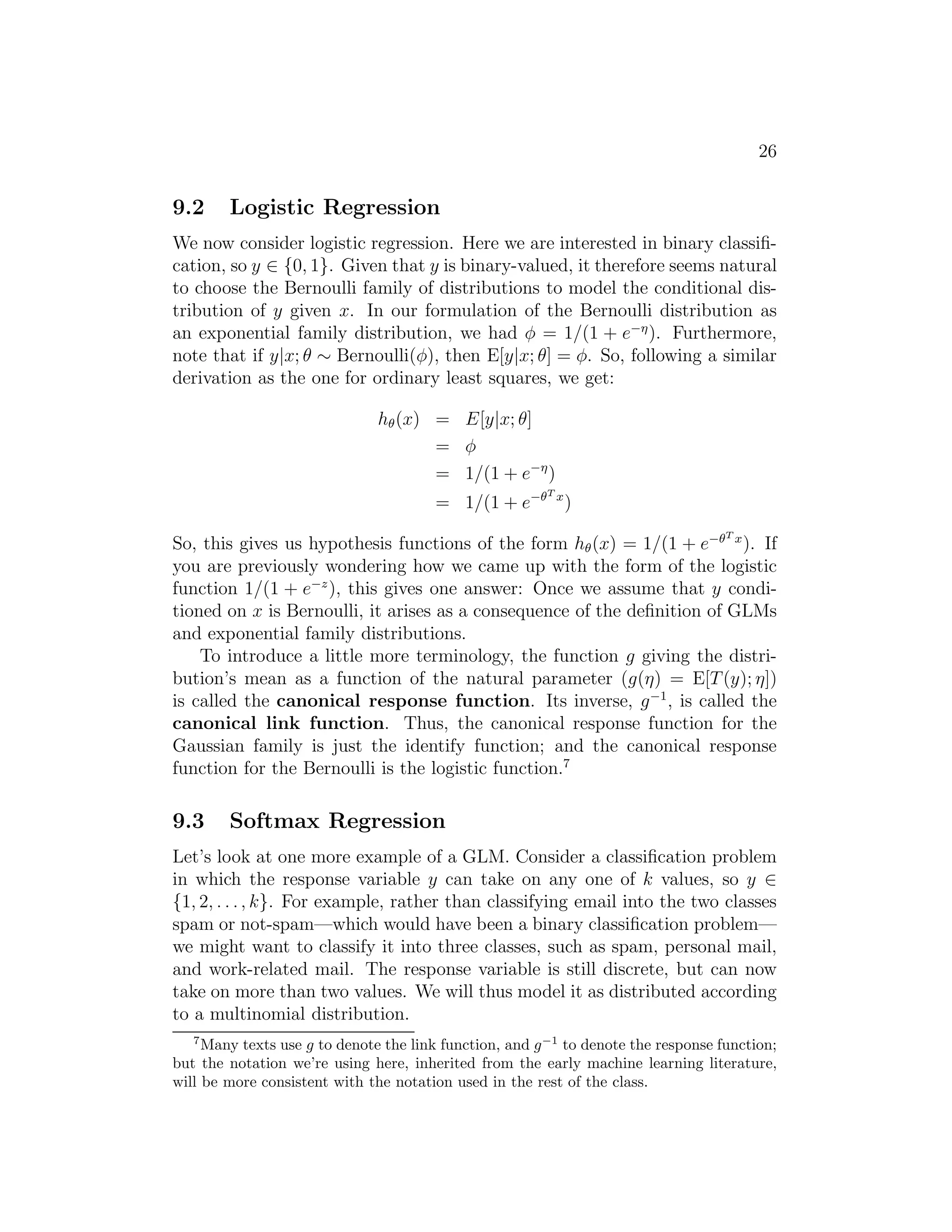 26 
9.2 Logistic Regression 
We now consider logistic regression. Here we are interested in binary classifi- 
cation, so y ∈ {0, 1}. Given that y is binary-valued, it therefore seems natural 
to choose the Bernoulli family of distributions to model the conditional dis- 
tribution of y given x. In our formulation of the Bernoulli distribution as 
an exponential family distribution, we had φ = 1/(1 + e−). Furthermore, 
note that if y|x; θ ∼ Bernoulli(φ), then E[y|x; θ] = φ. So, following a similar 
derivation as the one for ordinary least squares, we get: 
h(x) = E[y|x; θ] 
= φ 
= 1/(1 + e−) 
= 1/(1 + e−T x) 
So, this gives us hypothesis functions of the form h(x) = 1/(1 + e−T x). If 
you are previously wondering how we came up with the form of the logistic 
function 1/(1 + e−z), this gives one answer: Once we assume that y condi- 
tioned on x is Bernoulli, it arises as a consequence of the definition of GLMs 
and exponential family distributions. 
To introduce a little more terminology, the function g giving the distri- 
bution’s mean as a function of the natural parameter (g(η) = E[T(y); η]) 
is called the canonical response function. Its inverse, g−1, is called the 
canonical link function. Thus, the canonical response function for the 
Gaussian family is just the identify function; and the canonical response 
function for the Bernoulli is the logistic function.7 
9.3 Softmax Regression 
Let’s look at one more example of a GLM. Consider a classification problem 
in which the response variable y can take on any one of k values, so y ∈ 
{1, 2, . . . , k}. For example, rather than classifying email into the two classes 
spam or not-spam—which would have been a binary classification problem— 
we might want to classify it into three classes, such as spam, personal mail, 
and work-related mail. The response variable is still discrete, but can now 
take on more than two values. We will thus model it as distributed according 
to a multinomial distribution. 
7Many texts use g to denote the link function, and g−1 to denote the response function; 
but the notation we’re using here, inherited from the early machine learning literature, 
will be more consistent with the notation used in the rest of the class. 
 