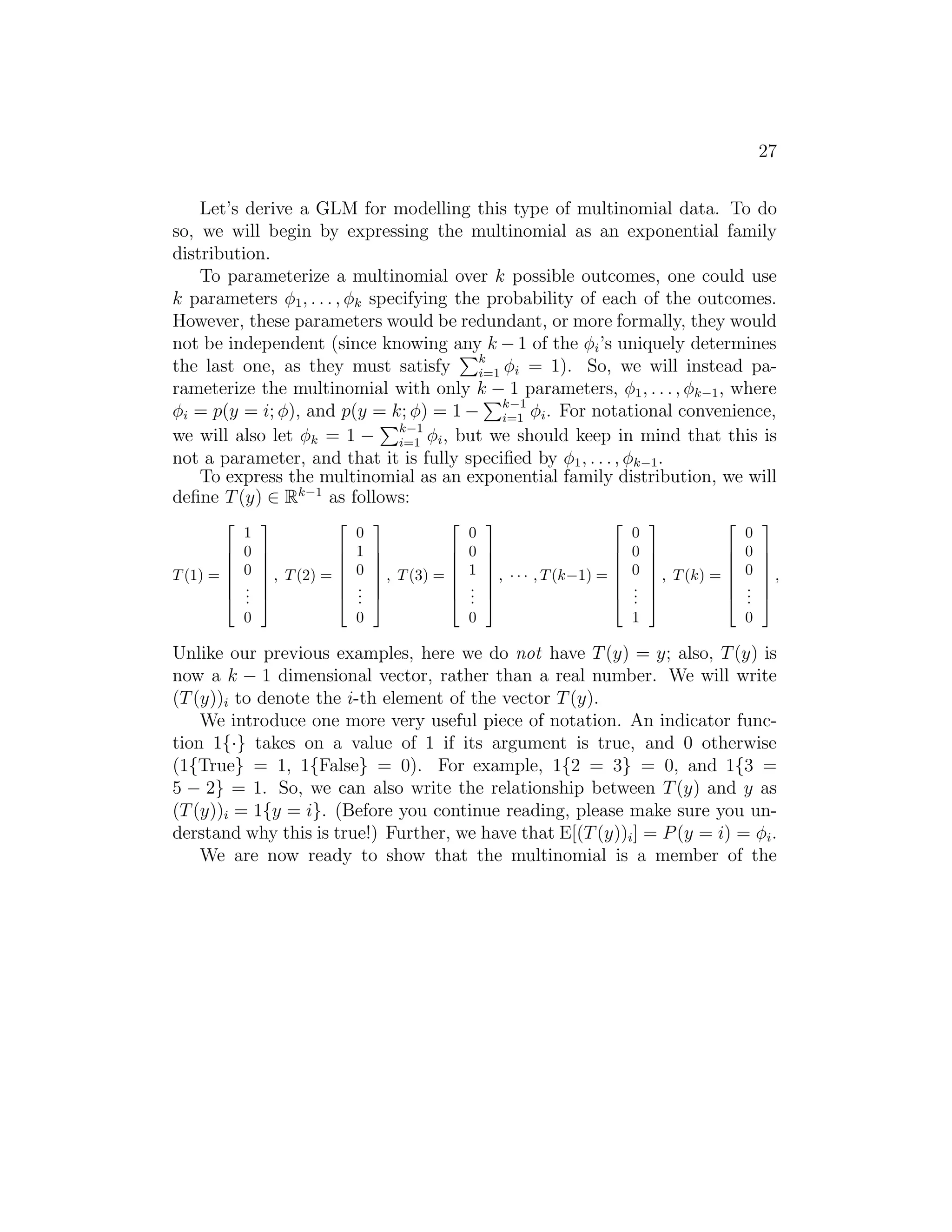 27 
Let’s derive a GLM for modelling this type of multinomial data. To do 
so, we will begin by expressing the multinomial as an exponential family 
distribution. 
To parameterize a multinomial over k possible outcomes, one could use 
k parameters φ1, . . . , φk specifying the probability of each of the outcomes. 
However, these parameters would be redundant, or more formally, they would 
not be independent (since knowing any Pk−1 of the φi’s uniquely determines 
the last one, as they must satisfy 
k 
i=1 φi = 1). So, we will instead pa- 
rameterize the multinomial with only k P− 1 parameters, φ1, . . . , φk−1, where 
φi = p(y = i; φ), and p(y = k; φ) = 1− 
k−1 
φi. For notational convenience, 
i=1 we will also let φk = 1 − 
Pk−1 
i=1 φi, but we should keep in mind that this is 
not a parameter, and that it is fully specified by φ1, . . . , φk−1. 
To express the multinomial as an exponential family distribution, we will 
define T(y) ∈ Rk−1 as follows: 
T (1) = 
 
 
1 
0 
0 
... 
0 
 
 
, T (2) = 
 
 
0 
1 
0 
... 
0 
 
 
, T (3) = 
 
 
0 
0 
1 
... 
0 
 
 
, · · · , T (k−1) = 
 
 
0 
0 
0 
... 
1 
 
, T (k) = 
 
 
0 
0 
0 
... 
0 
 
 
, 
Unlike our previous examples, here we do not have T(y) = y; also, T(y) is 
now a k − 1 dimensional vector, rather than a real number. We will write 
(T(y))i to denote the i-th element of the vector T(y). 
We introduce one more very useful piece of notation. An indicator func- 
tion 1{·} takes on a value of 1 if its argument is true, and 0 otherwise 
(1{True} = 1, 1{False} = 0). For example, 1{2 = 3} = 0, and 1{3 = 
5 − 2} = 1. So, we can also write the relationship between T(y) and y as 
(T(y))i = 1{y = i}. (Before you continue reading, please make sure you un- 
derstand why this is true!) Further, we have that E[(T(y))i] = P(y = i) = φi. 
We are now ready to show that the multinomial is a member of the 
 