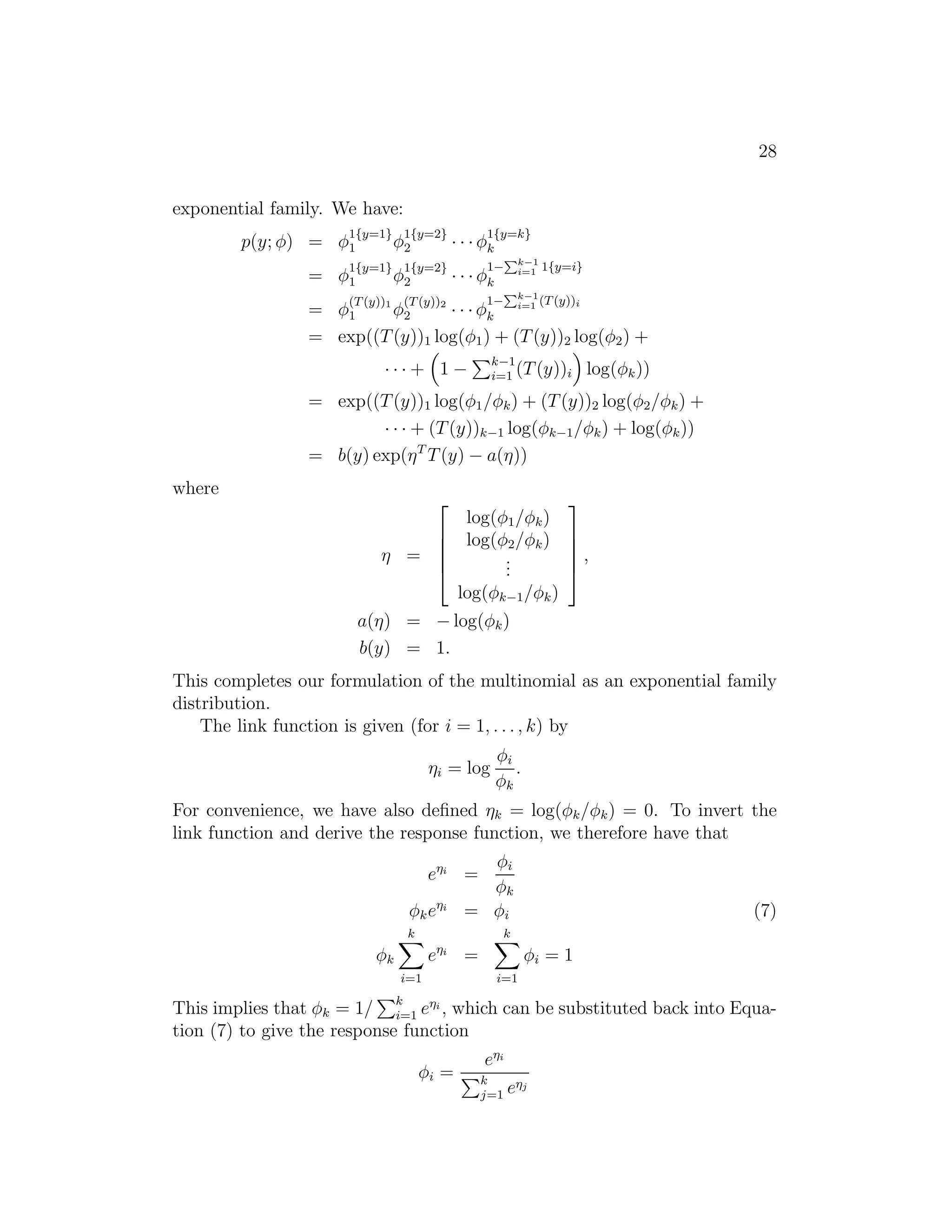 28 
exponential family. We have: 
p(y; φ) = φ1{y=1} 
φ1{y=2} 
1 2 · · · φ1{y=k} 
k 
1 φ1{y=2} 
2 · · · φ1−Pk−1 
= φ1{y=1} 
i=1 1{y=i} 
k 
1 φ(T(y))2 
2 · · · φ1−Pk−1 
= φ(T(y))1 
i=1 (T(y))i 
k 
= exp((T(y))1 log(φ1) + (T(y))2 log(φ2) + 
· · · + 
 
1 − 
Pk−1 
i=1 (T(y))i 
 
log(φk)) 
= exp((T(y))1 log(φ1/φk) + (T(y))2 log(φ2/φk) + 
· · · + (T(y))k−1 log(φk−1/φk) + log(φk)) 
= b(y) exp(ηTT(y) − a(η)) 
where 
η = 
 
 
log(φ1/φk) 
log(φ2/φk) 
... 
log(φk−1/φk) 
 
 
, 
a(η) = −log(φk) 
b(y) = 1. 
This completes our formulation of the multinomial as an exponential family 
distribution. 
The link function is given (for i = 1, . . . , k) by 
ηi = log 
φi 
φk 
. 
For convenience, we have also defined ηk = log(φk/φk) = 0. To invert the 
link function and derive the response function, we therefore have that 
ei = 
φi 
φk 
φkei = φi (7) 
φk 
Xk 
i=1 
ei = 
Xk 
i=1 
φi = 1 
This implies that φk = 1/ 
Pk 
i=1 ei , which can be substituted back into Equa- 
tion (7) to give the response function 
φi = 
ei 
Pk 
j=1 ej 
 