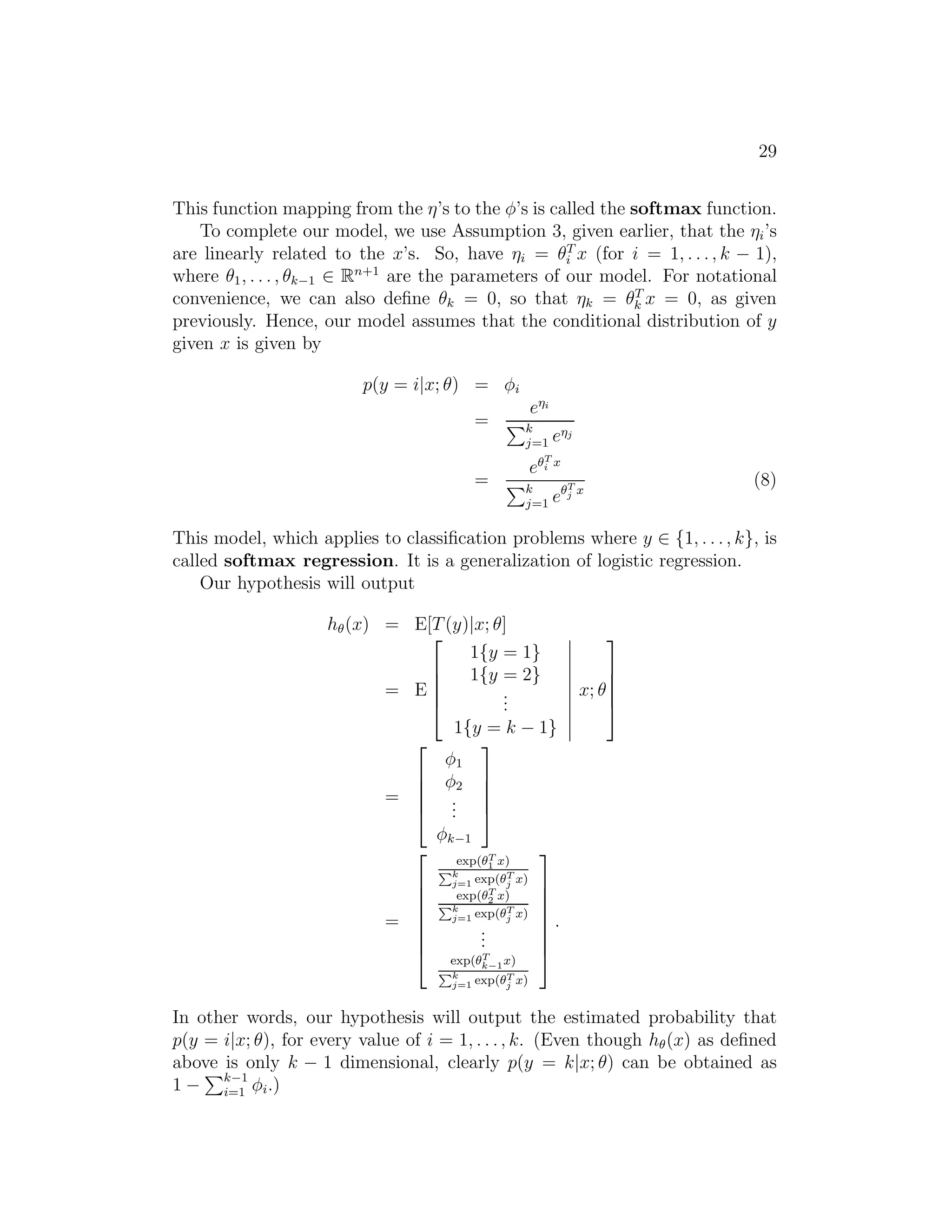 29 
This function mapping from the η’s to the φ’s is called the softmax function. 
To complete our model, we use Assumption 3, given earlier, that the ηi’s 
are linearly related to the x’s. So, have ηi = θT 
i x (for i = 1, . . . , k − 1), 
where θ1, . . . , θk−1 ∈ Rn+1 are the parameters of our model. For notational 
convenience, we can also define θk = 0, so that ηk = θT 
k x = 0, as given 
previously. Hence, our model assumes that the conditional distribution of y 
given x is given by 
p(y = i|x; θ) = φi 
= 
ei 
Pk 
j=1 ej 
= 
eT 
i x 
Pk 
j=1 eT 
j x 
(8) 
This model, which applies to classification problems where y ∈ {1, . . . , k}, is 
called softmax regression. It is a generalization of logistic regression. 
Our hypothesis will output 
h(x) = E[T(y)|x; θ] 
= E 
 
 
1{y = 1} 1{y = 2} ... 1{y = k − 1} 
 