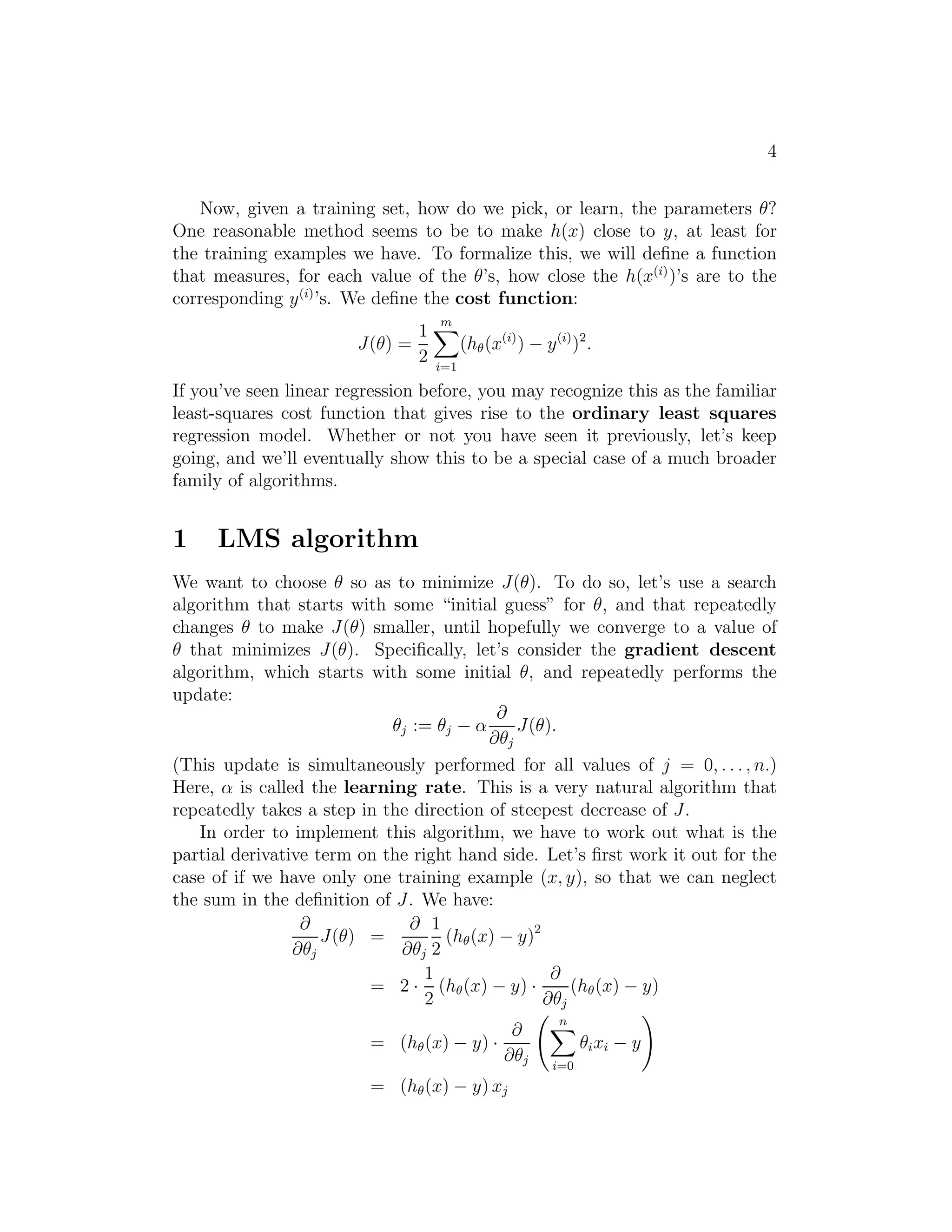 4 
Now, given a training set, how do we pick, or learn, the parameters θ? 
One reasonable method seems to be to make h(x) close to y, at least for 
the training examples we have. To formalize this, we will define a function 
that measures, for each value of the θ’s, how close the h(x(i))’s are to the 
corresponding y(i)’s. We define the cost function: 
J(θ) = 
1 
2 
Xm 
i=1 
(h(x(i)) − y(i))2. 
If you’ve seen linear regression before, you may recognize this as the familiar 
least-squares cost function that gives rise to the ordinary least squares 
regression model. Whether or not you have seen it previously, let’s keep 
going, and we’ll eventually show this to be a special case of a much broader 
family of algorithms. 
1 LMS algorithm 
We want to choose θ so as to minimize J(θ). To do so, let’s use a search 
algorithm that starts with some “initial guess” for θ, and that repeatedly 
changes θ to make J(θ) smaller, until hopefully we converge to a value of 
θ that minimizes J(θ). Specifically, let’s consider the gradient descent 
algorithm, which starts with some initial θ, and repeatedly performs the 
update: 
θj := θj − α 
∂ 
∂θj 
J(θ). 
(This update is simultaneously performed for all values of j = 0, . . . , n.) 
Here, α is called the learning rate. This is a very natural algorithm that 
repeatedly takes a step in the direction of steepest decrease of J. 
In order to implement this algorithm, we have to work out what is the 
partial derivative term on the right hand side. Let’s first work it out for the 
case of if we have only one training example (x, y), so that we can neglect 
the sum in the definition of J. We have: 
∂ 
∂θj 
J(θ) = 
∂ 
∂θj 
1 
2 
(h(x) − y)2 
= 2 · 
1 
2 
(h(x) − y) · 
∂ 
∂θj 
(h(x) − y) 
= (h(x) − y) · 
∂ 
∂θj 
  
Xn 
i=0 
θixi − y 
! 
= (h(x) − y) xj 
 
