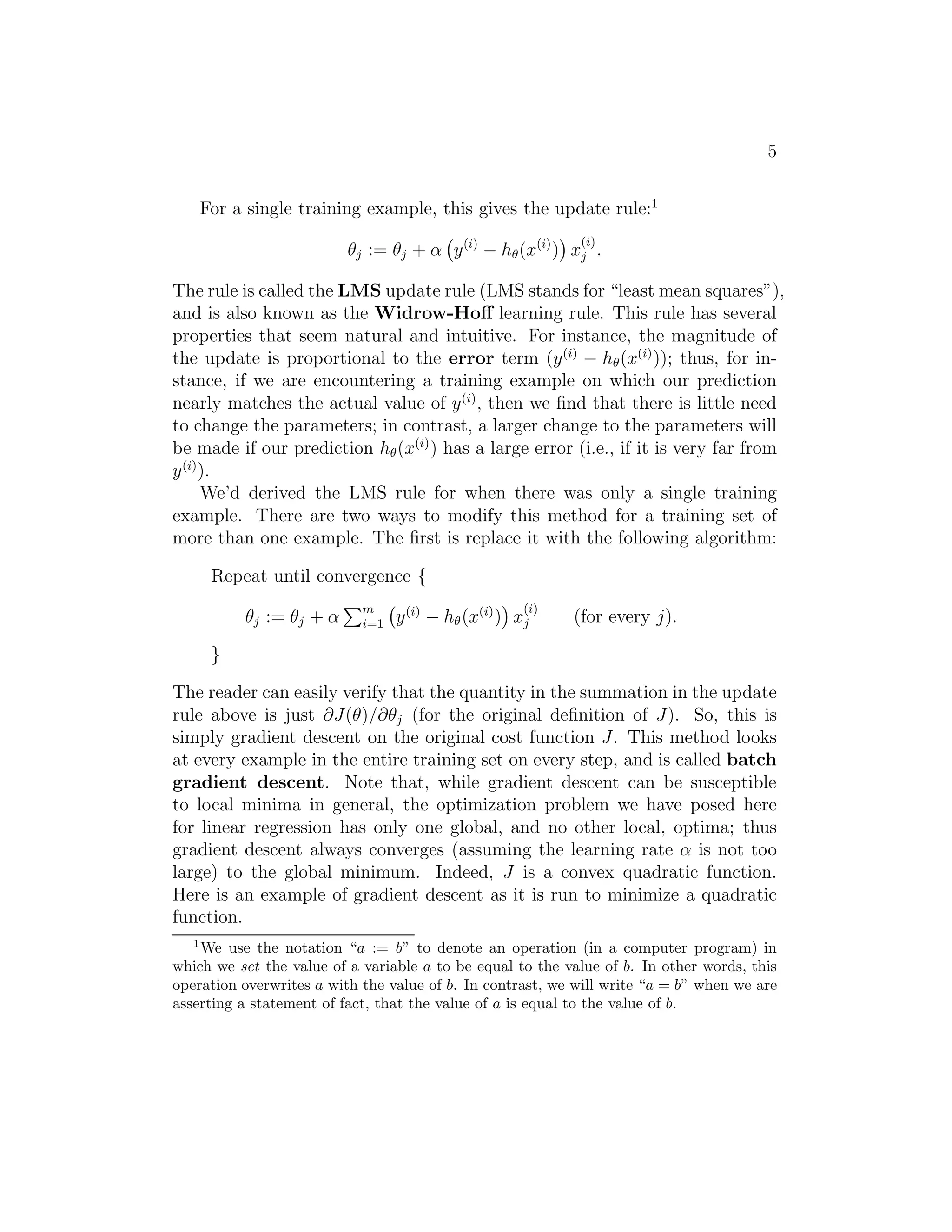 5 
For a single training example, this gives the update rule:1 
θj := θj + α 
 
y(i) − h(x(i)) 
 
x(i) 
j . 
The rule is called the LMS update rule (LMS stands for “least mean squares”), 
and is also known as the Widrow-Hoff learning rule. This rule has several 
properties that seem natural and intuitive. For instance, the magnitude of 
the update is proportional to the error term (y(i) − h(x(i))); thus, for in- 
stance, if we are encountering a training example on which our prediction 
nearly matches the actual value of y(i), then we find that there is little need 
to change the parameters; in contrast, a larger change to the parameters will 
be made if our prediction h(x(i)) has a large error (i.e., if it is very far from 
y(i)). 
We’d derived the LMS rule for when there was only a single training 
example. There are two ways to modify this method for a training set of 
more than one example. The first is replace it with the following algorithm: 
Repeat until convergence { 
θj := θj + α 
Pm 
i=1 
 
y(i) − h(x(i)) 
 
x(i) 
j (for every j). 
} 
The reader can easily verify that the quantity in the summation in the update 
rule above is just ∂J(θ)/∂θj (for the original definition of J). So, this is 
simply gradient descent on the original cost function J. This method looks 
at every example in the entire training set on every step, and is called batch 
gradient descent. Note that, while gradient descent can be susceptible 
to local minima in general, the optimization problem we have posed here 
for linear regression has only one global, and no other local, optima; thus 
gradient descent always converges (assuming the learning rate α is not too 
large) to the global minimum. Indeed, J is a convex quadratic function. 
Here is an example of gradient descent as it is run to minimize a quadratic 
function. 
1We use the notation “a := b” to denote an operation (in a computer program) in 
which we set the value of a variable a to be equal to the value of b. In other words, this 
operation overwrites a with the value of b. In contrast, we will write “a = b” when we are 
asserting a statement of fact, that the value of a is equal to the value of b. 
 