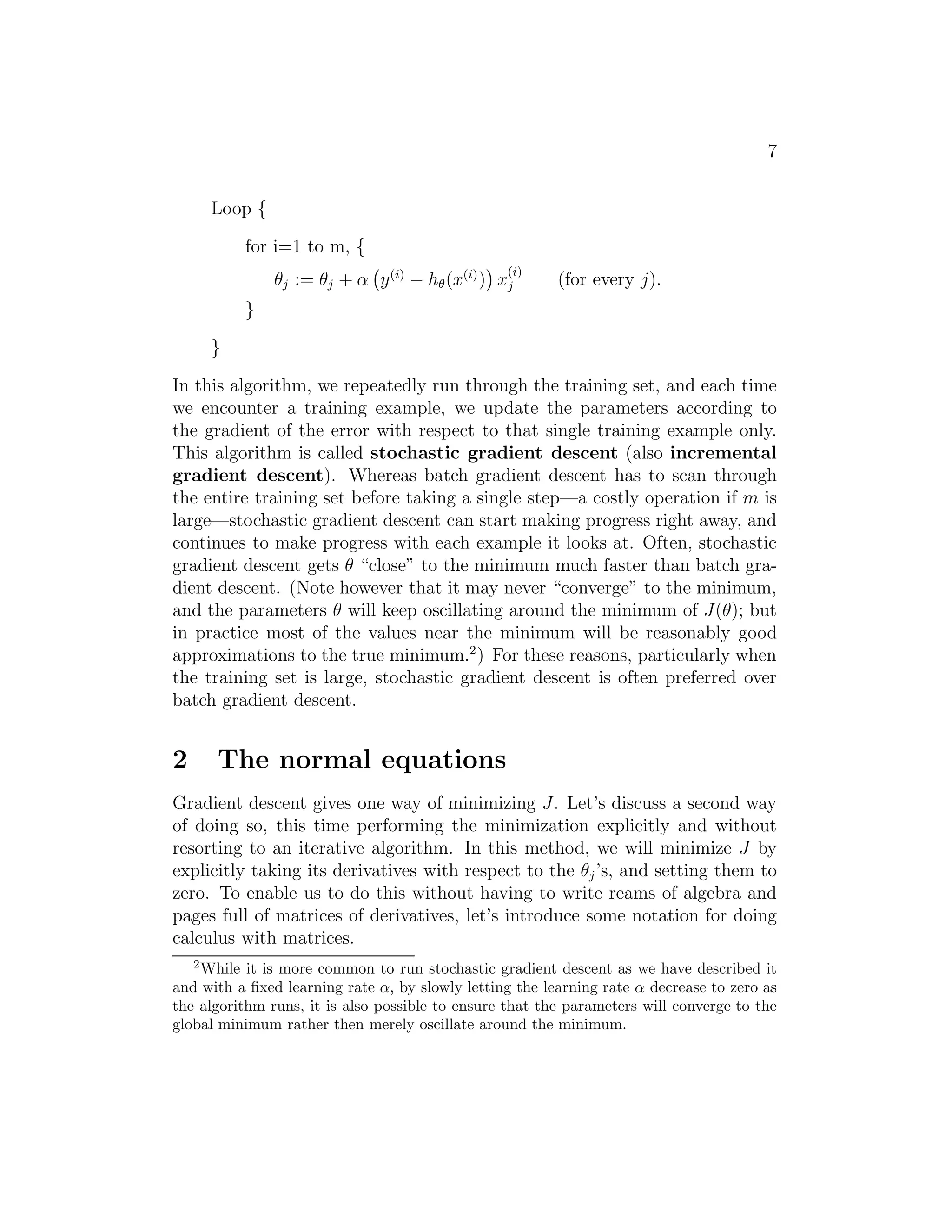 7 
Loop { 
for i=1 to m, { 
θj := θj + α 
 
y(i) − h(x(i)) 
 
x(i) 
j (for every j). 
} 
} 
In this algorithm, we repeatedly run through the training set, and each time 
we encounter a training example, we update the parameters according to 
the gradient of the error with respect to that single training example only. 
This algorithm is called stochastic gradient descent (also incremental 
gradient descent). Whereas batch gradient descent has to scan through 
the entire training set before taking a single step—a costly operation if m is 
large—stochastic gradient descent can start making progress right away, and 
continues to make progress with each example it looks at. Often, stochastic 
gradient descent gets θ “close” to the minimum much faster than batch gra- 
dient descent. (Note however that it may never “converge” to the minimum, 
and the parameters θ will keep oscillating around the minimum of J(θ); but 
in practice most of the values near the minimum will be reasonably good 
approximations to the true minimum.2) For these reasons, particularly when 
the training set is large, stochastic gradient descent is often preferred over 
batch gradient descent. 
2 The normal equations 
Gradient descent gives one way of minimizing J. Let’s discuss a second way 
of doing so, this time performing the minimization explicitly and without 
resorting to an iterative algorithm. In this method, we will minimize J by 
explicitly taking its derivatives with respect to the θj ’s, and setting them to 
zero. To enable us to do this without having to write reams of algebra and 
pages full of matrices of derivatives, let’s introduce some notation for doing 
calculus with matrices. 
2While it is more common to run stochastic gradient descent as we have described it 
and with a fixed learning rate , by slowly letting the learning rate  decrease to zero as 
the algorithm runs, it is also possible to ensure that the parameters will converge to the 
global minimum rather then merely oscillate around the minimum. 
 