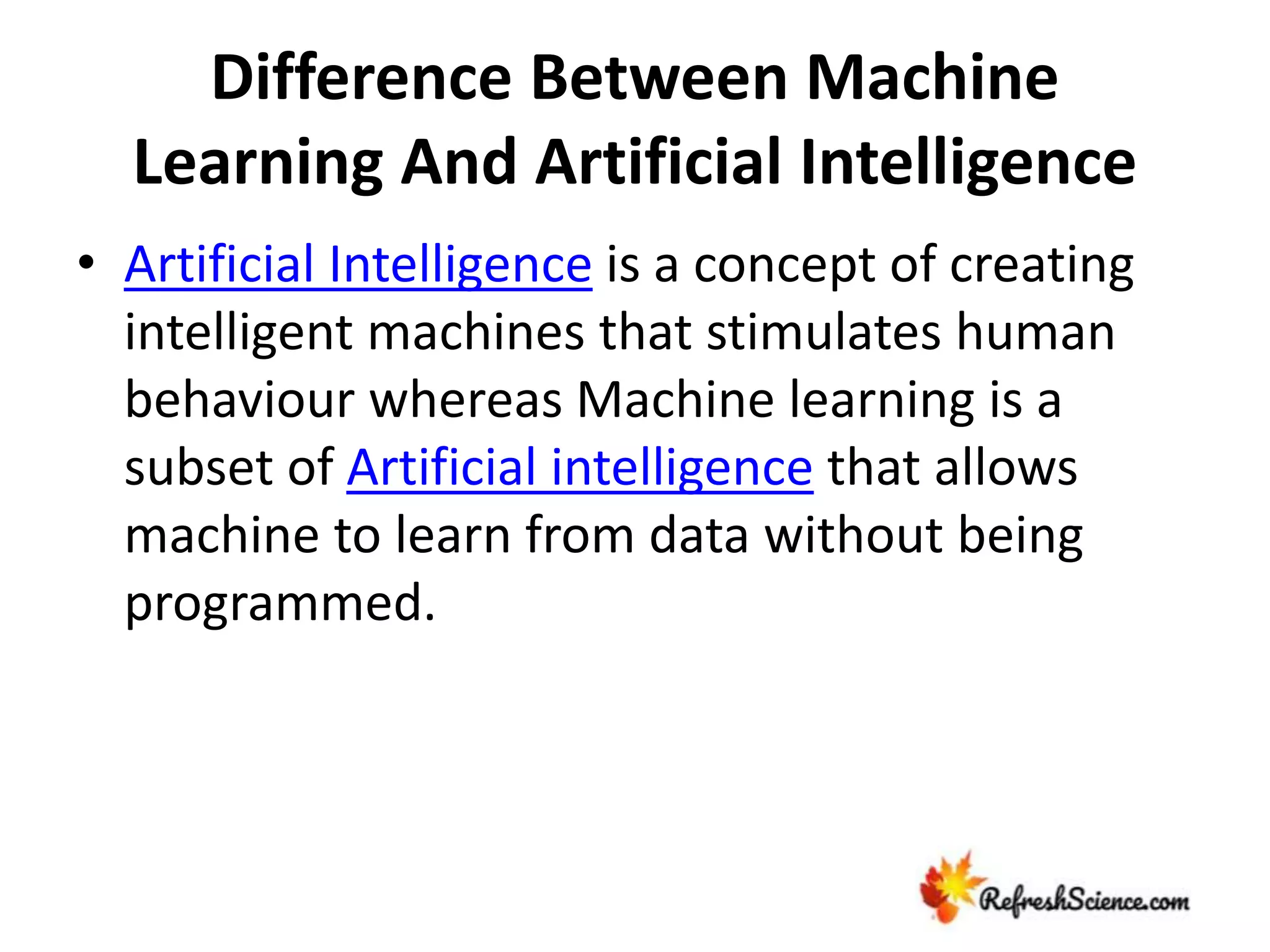 Difference Between Machine
Learning And Artificial Intelligence
• Artificial Intelligence is a concept of creating
intelligent machines that stimulates human
behaviour whereas Machine learning is a
subset of Artificial intelligence that allows
machine to learn from data without being
programmed.
 