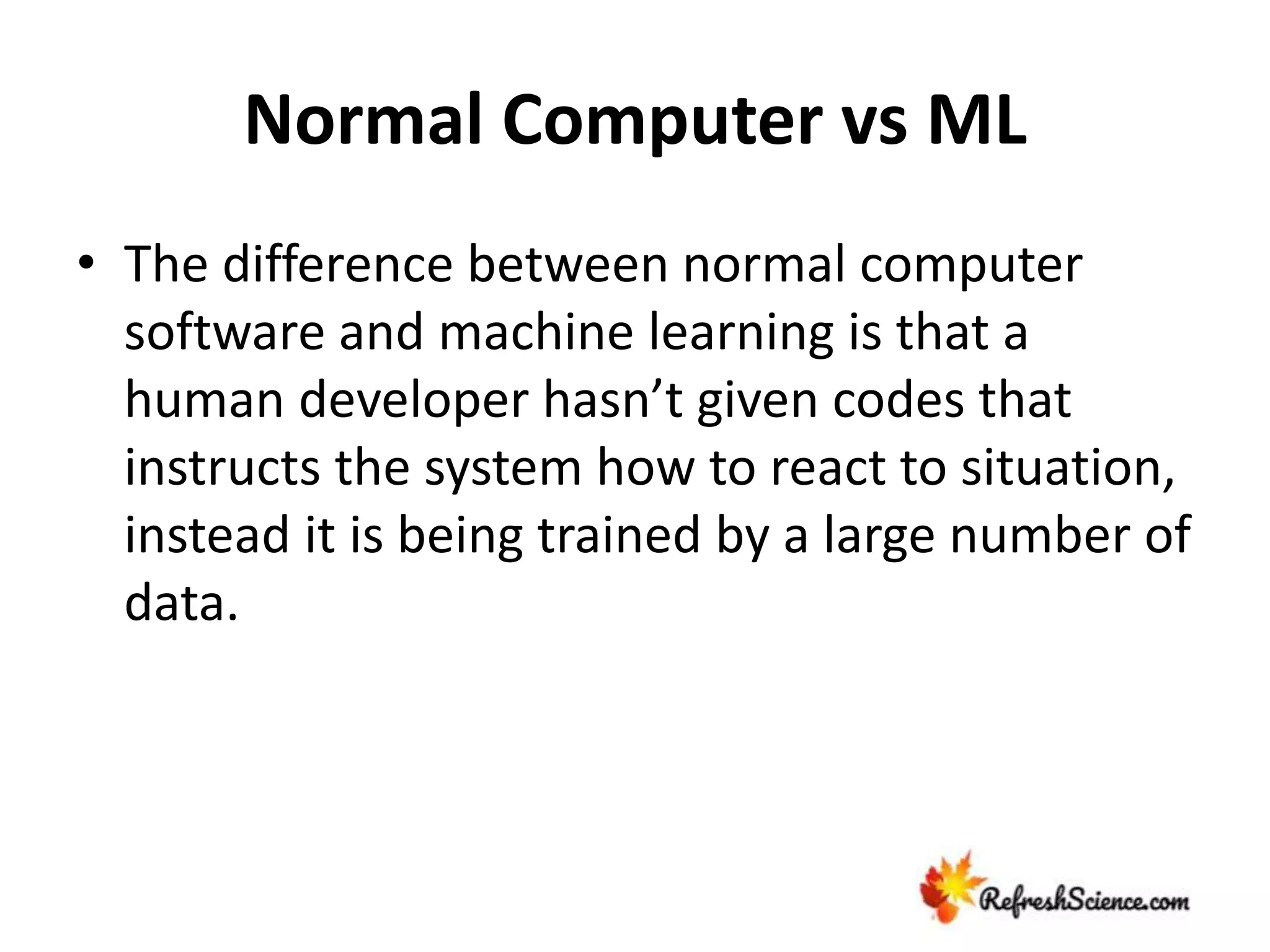 Normal Computer vs ML
• The difference between normal computer
software and machine learning is that a
human developer hasn’t given codes that
instructs the system how to react to situation,
instead it is being trained by a large number of
data.
 