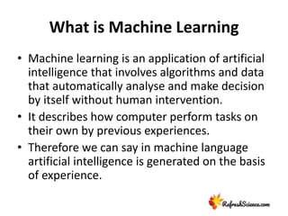 What is Machine Learning
• Machine learning is an application of artificial
intelligence that involves algorithms and data
that automatically analyse and make decision
by itself without human intervention.
• It describes how computer perform tasks on
their own by previous experiences.
• Therefore we can say in machine language
artificial intelligence is generated on the basis
of experience.
 