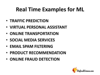 Real Time Examples for ML
• TRAFFIC PREDICTION
• VIRTUAL PERSONAL ASSISTANT
• ONLINE TRANSPORTATION
• SOCIAL MEDIA SERVICES
• EMAIL SPAM FILTERING
• PRODUCT RECOMMENDATION
• ONLINE FRAUD DETECTION
 