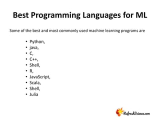 Best Programming Languages for ML
Some of the best and most commonly used machine learning programs are
• Python,
• java,
• C,
• C++,
• Shell,
• R,
• JavaScript,
• Scala,
• Shell,
• Julia
 
