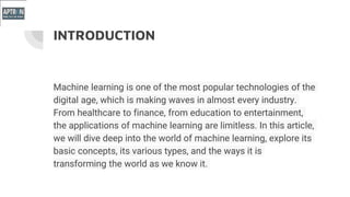 INTRODUCTION
Machine learning is one of the most popular technologies of the
digital age, which is making waves in almost every industry.
From healthcare to finance, from education to entertainment,
the applications of machine learning are limitless. In this article,
we will dive deep into the world of machine learning, explore its
basic concepts, its various types, and the ways it is
transforming the world as we know it.
 