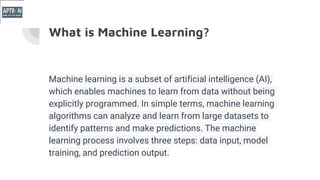 What is Machine Learning?
Machine learning is a subset of artificial intelligence (AI),
which enables machines to learn from data without being
explicitly programmed. In simple terms, machine learning
algorithms can analyze and learn from large datasets to
identify patterns and make predictions. The machine
learning process involves three steps: data input, model
training, and prediction output.
 