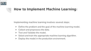 How to Implement Machine Learning:
Implementing machine learning involves several steps:
➢ Define the problem and the goal of the machine learning model.
➢ Collect and preprocess the data.
➢ Test and Validate the model.
➢ Select and train the appropriate machine learning algorithm.
➢ Deploy the model in the production environment.
 