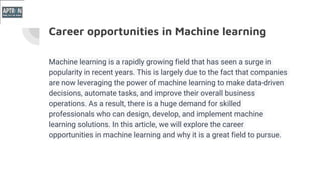 Career opportunities in Machine learning
Machine learning is a rapidly growing field that has seen a surge in
popularity in recent years. This is largely due to the fact that companies
are now leveraging the power of machine learning to make data-driven
decisions, automate tasks, and improve their overall business
operations. As a result, there is a huge demand for skilled
professionals who can design, develop, and implement machine
learning solutions. In this article, we will explore the career
opportunities in machine learning and why it is a great field to pursue.
 