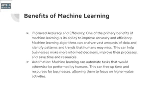 Benefits of Machine Learning
➢ Improved Accuracy and Efficiency: One of the primary benefits of
machine learning is its ability to improve accuracy and efficiency.
Machine learning algorithms can analyze vast amounts of data and
identify patterns and trends that humans may miss. This can help
businesses make more informed decisions, improve their processes,
and save time and resources.
➢ Automation: Machine learning can automate tasks that would
otherwise be performed by humans. This can free up time and
resources for businesses, allowing them to focus on higher-value
activities.
 